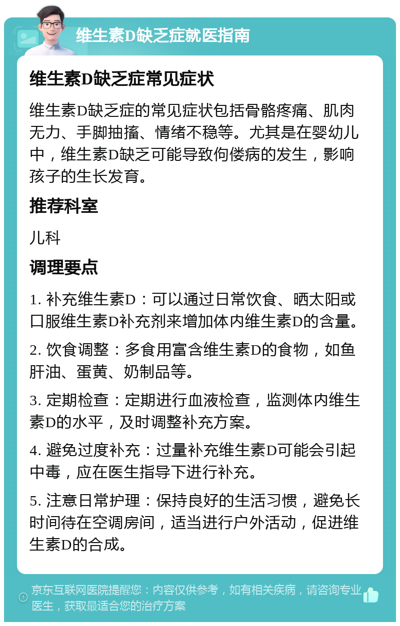 维生素D缺乏症就医指南 维生素D缺乏症常见症状 维生素D缺乏症的常见症状包括骨骼疼痛、肌肉无力、手脚抽搐、情绪不稳等。尤其是在婴幼儿中，维生素D缺乏可能导致佝偻病的发生，影响孩子的生长发育。 推荐科室 儿科 调理要点 1. 补充维生素D：可以通过日常饮食、晒太阳或口服维生素D补充剂来增加体内维生素D的含量。 2. 饮食调整：多食用富含维生素D的食物，如鱼肝油、蛋黄、奶制品等。 3. 定期检查：定期进行血液检查，监测体内维生素D的水平，及时调整补充方案。 4. 避免过度补充：过量补充维生素D可能会引起中毒，应在医生指导下进行补充。 5. 注意日常护理：保持良好的生活习惯，避免长时间待在空调房间，适当进行户外活动，促进维生素D的合成。