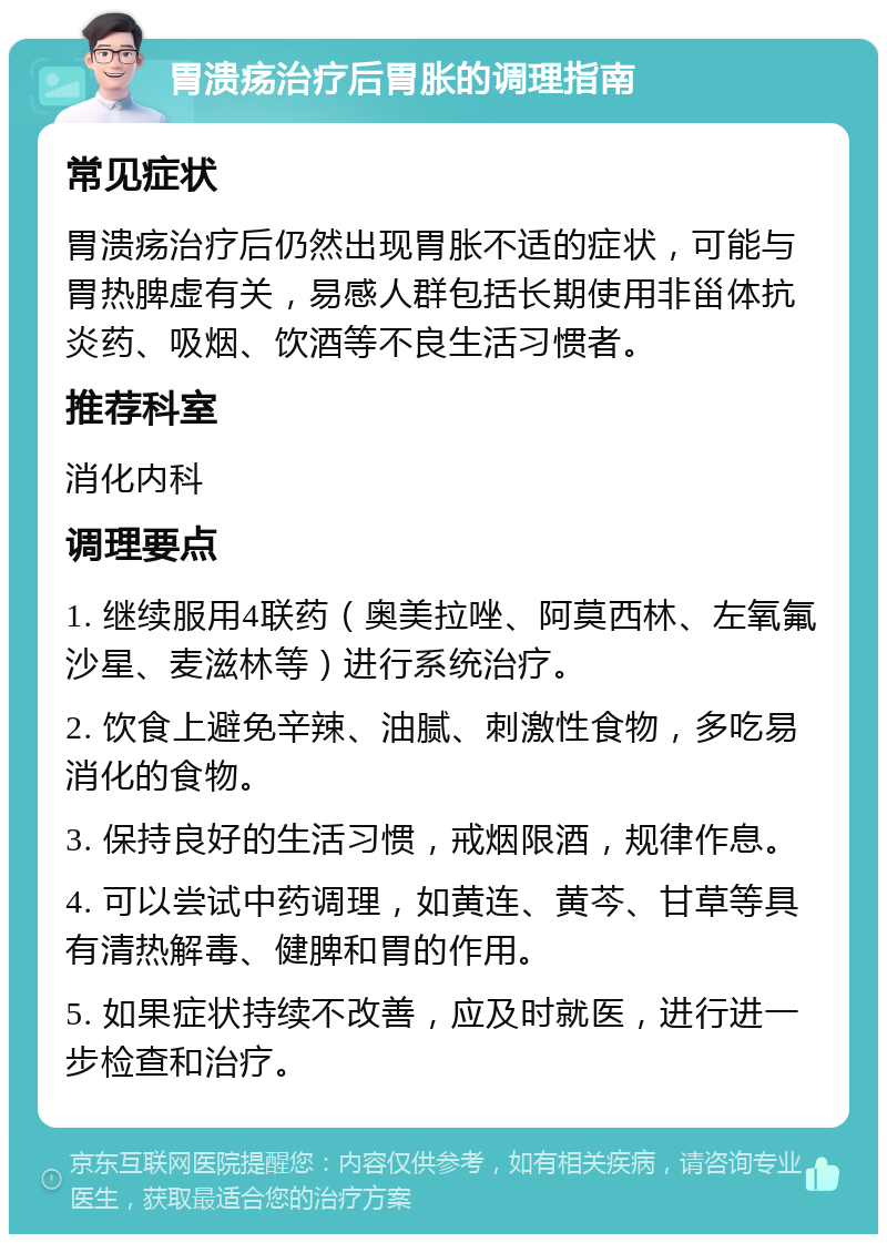 胃溃疡治疗后胃胀的调理指南 常见症状 胃溃疡治疗后仍然出现胃胀不适的症状，可能与胃热脾虚有关，易感人群包括长期使用非甾体抗炎药、吸烟、饮酒等不良生活习惯者。 推荐科室 消化内科 调理要点 1. 继续服用4联药（奥美拉唑、阿莫西林、左氧氟沙星、麦滋林等）进行系统治疗。 2. 饮食上避免辛辣、油腻、刺激性食物，多吃易消化的食物。 3. 保持良好的生活习惯，戒烟限酒，规律作息。 4. 可以尝试中药调理，如黄连、黄芩、甘草等具有清热解毒、健脾和胃的作用。 5. 如果症状持续不改善，应及时就医，进行进一步检查和治疗。