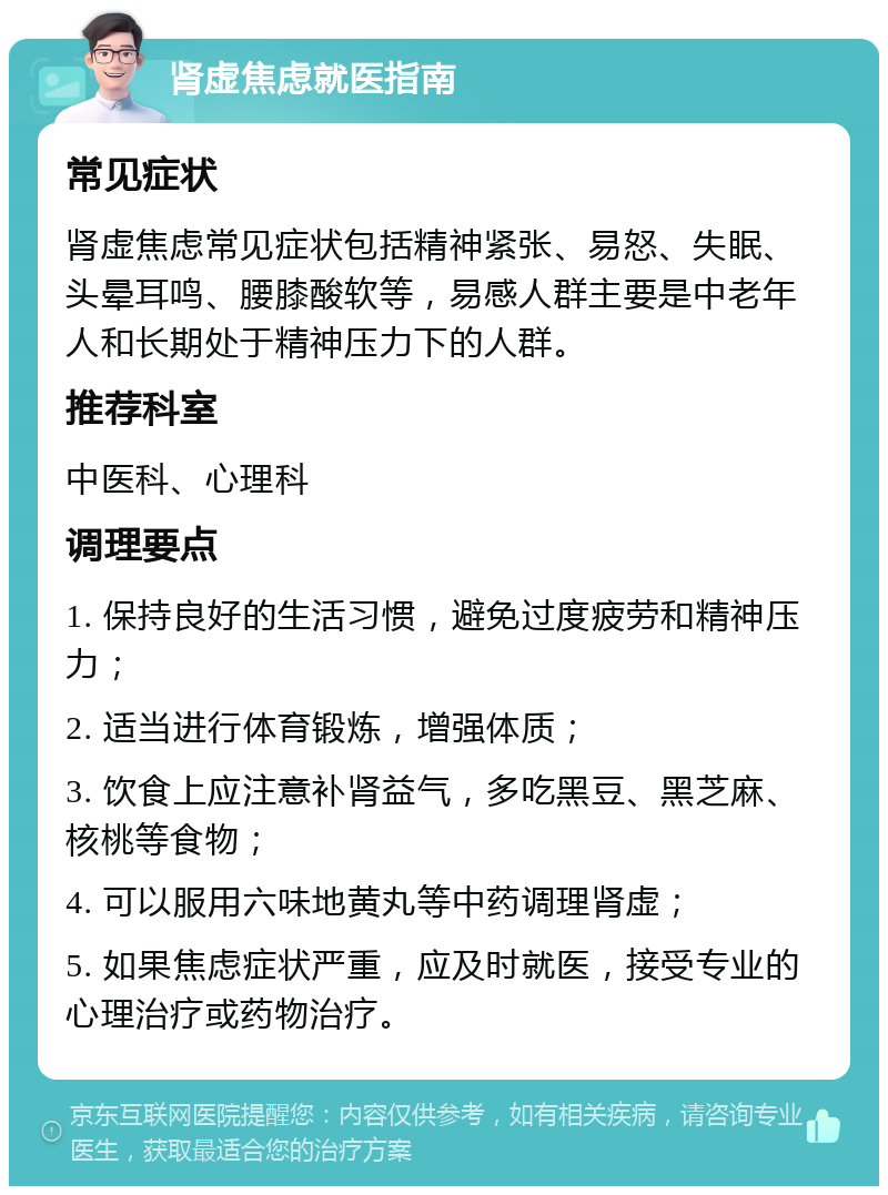 肾虚焦虑就医指南 常见症状 肾虚焦虑常见症状包括精神紧张、易怒、失眠、头晕耳鸣、腰膝酸软等，易感人群主要是中老年人和长期处于精神压力下的人群。 推荐科室 中医科、心理科 调理要点 1. 保持良好的生活习惯，避免过度疲劳和精神压力； 2. 适当进行体育锻炼，增强体质； 3. 饮食上应注意补肾益气，多吃黑豆、黑芝麻、核桃等食物； 4. 可以服用六味地黄丸等中药调理肾虚； 5. 如果焦虑症状严重，应及时就医，接受专业的心理治疗或药物治疗。