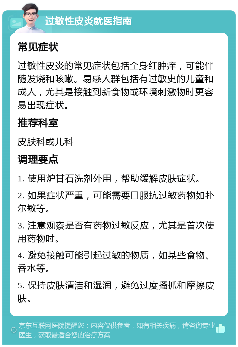 过敏性皮炎就医指南 常见症状 过敏性皮炎的常见症状包括全身红肿痒，可能伴随发烧和咳嗽。易感人群包括有过敏史的儿童和成人，尤其是接触到新食物或环境刺激物时更容易出现症状。 推荐科室 皮肤科或儿科 调理要点 1. 使用炉甘石洗剂外用，帮助缓解皮肤症状。 2. 如果症状严重，可能需要口服抗过敏药物如扑尔敏等。 3. 注意观察是否有药物过敏反应，尤其是首次使用药物时。 4. 避免接触可能引起过敏的物质，如某些食物、香水等。 5. 保持皮肤清洁和湿润，避免过度搔抓和摩擦皮肤。