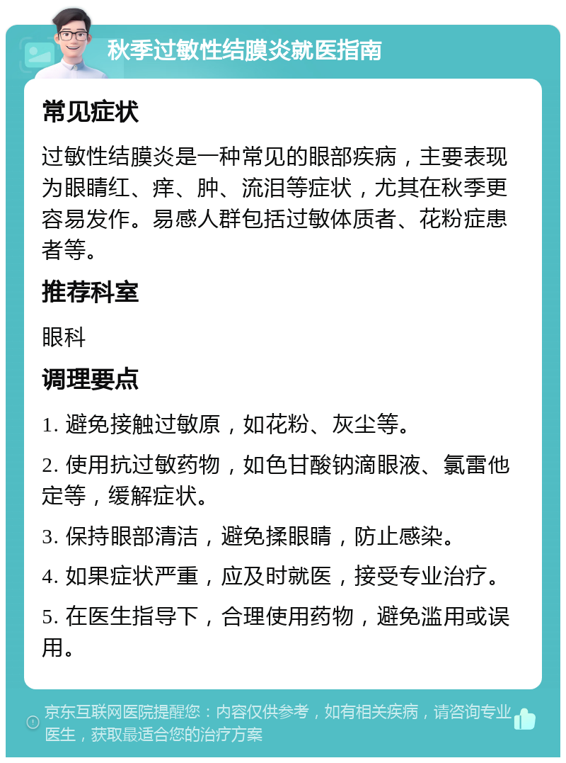 秋季过敏性结膜炎就医指南 常见症状 过敏性结膜炎是一种常见的眼部疾病，主要表现为眼睛红、痒、肿、流泪等症状，尤其在秋季更容易发作。易感人群包括过敏体质者、花粉症患者等。 推荐科室 眼科 调理要点 1. 避免接触过敏原，如花粉、灰尘等。 2. 使用抗过敏药物，如色甘酸钠滴眼液、氯雷他定等，缓解症状。 3. 保持眼部清洁，避免揉眼睛，防止感染。 4. 如果症状严重，应及时就医，接受专业治疗。 5. 在医生指导下，合理使用药物，避免滥用或误用。