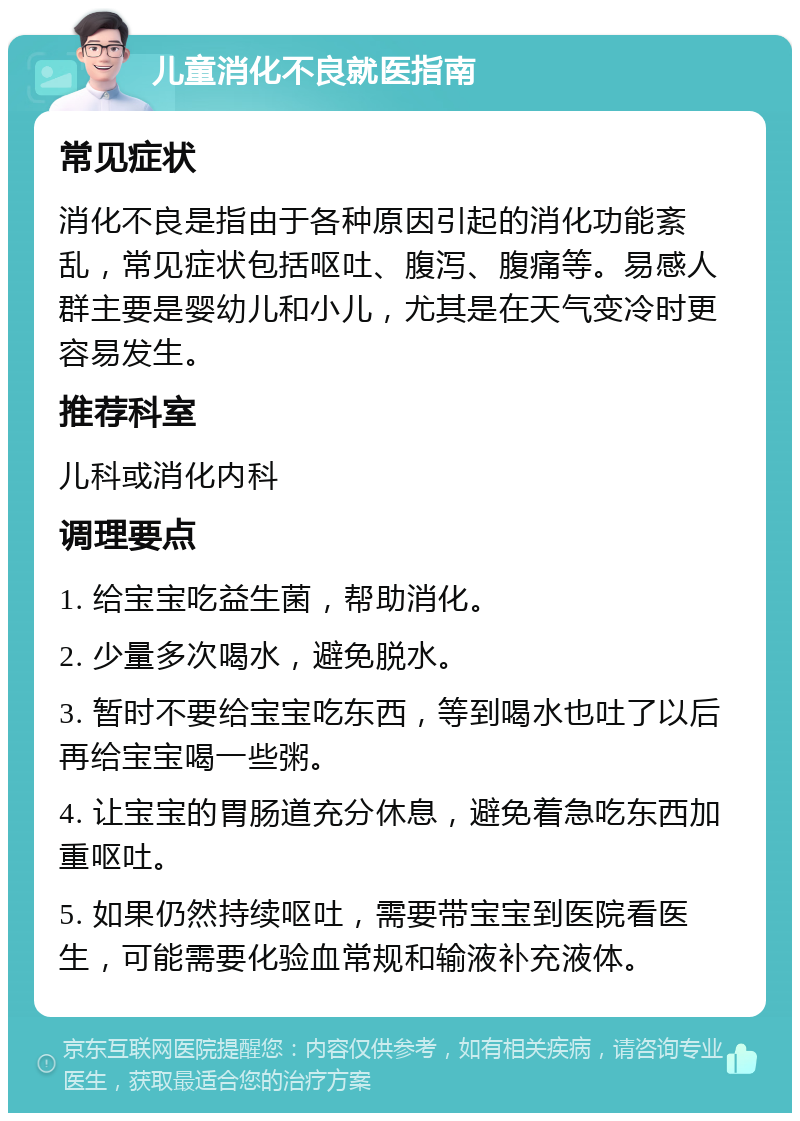 儿童消化不良就医指南 常见症状 消化不良是指由于各种原因引起的消化功能紊乱，常见症状包括呕吐、腹泻、腹痛等。易感人群主要是婴幼儿和小儿，尤其是在天气变冷时更容易发生。 推荐科室 儿科或消化内科 调理要点 1. 给宝宝吃益生菌，帮助消化。 2. 少量多次喝水，避免脱水。 3. 暂时不要给宝宝吃东西，等到喝水也吐了以后再给宝宝喝一些粥。 4. 让宝宝的胃肠道充分休息，避免着急吃东西加重呕吐。 5. 如果仍然持续呕吐，需要带宝宝到医院看医生，可能需要化验血常规和输液补充液体。