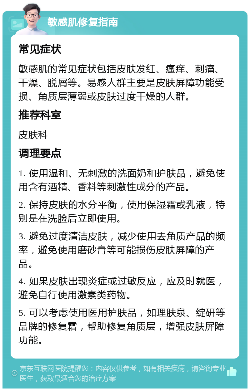 敏感肌修复指南 常见症状 敏感肌的常见症状包括皮肤发红、瘙痒、刺痛、干燥、脱屑等。易感人群主要是皮肤屏障功能受损、角质层薄弱或皮肤过度干燥的人群。 推荐科室 皮肤科 调理要点 1. 使用温和、无刺激的洗面奶和护肤品，避免使用含有酒精、香料等刺激性成分的产品。 2. 保持皮肤的水分平衡，使用保湿霜或乳液，特别是在洗脸后立即使用。 3. 避免过度清洁皮肤，减少使用去角质产品的频率，避免使用磨砂膏等可能损伤皮肤屏障的产品。 4. 如果皮肤出现炎症或过敏反应，应及时就医，避免自行使用激素类药物。 5. 可以考虑使用医用护肤品，如理肤泉、绽研等品牌的修复霜，帮助修复角质层，增强皮肤屏障功能。