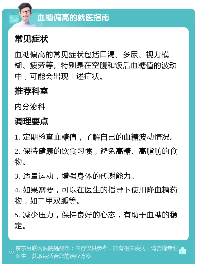 血糖偏高的就医指南 常见症状 血糖偏高的常见症状包括口渴、多尿、视力模糊、疲劳等。特别是在空腹和饭后血糖值的波动中，可能会出现上述症状。 推荐科室 内分泌科 调理要点 1. 定期检查血糖值，了解自己的血糖波动情况。 2. 保持健康的饮食习惯，避免高糖、高脂肪的食物。 3. 适量运动，增强身体的代谢能力。 4. 如果需要，可以在医生的指导下使用降血糖药物，如二甲双胍等。 5. 减少压力，保持良好的心态，有助于血糖的稳定。