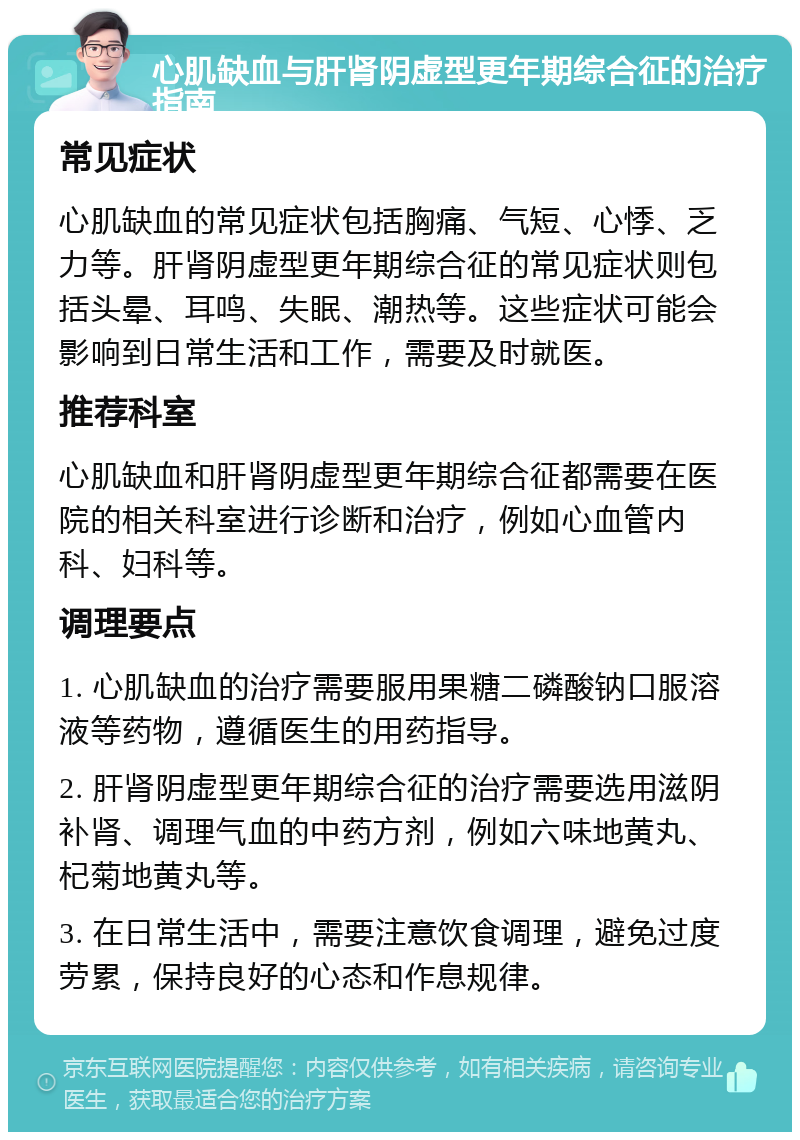 心肌缺血与肝肾阴虚型更年期综合征的治疗指南 常见症状 心肌缺血的常见症状包括胸痛、气短、心悸、乏力等。肝肾阴虚型更年期综合征的常见症状则包括头晕、耳鸣、失眠、潮热等。这些症状可能会影响到日常生活和工作，需要及时就医。 推荐科室 心肌缺血和肝肾阴虚型更年期综合征都需要在医院的相关科室进行诊断和治疗，例如心血管内科、妇科等。 调理要点 1. 心肌缺血的治疗需要服用果糖二磷酸钠口服溶液等药物，遵循医生的用药指导。 2. 肝肾阴虚型更年期综合征的治疗需要选用滋阴补肾、调理气血的中药方剂，例如六味地黄丸、杞菊地黄丸等。 3. 在日常生活中，需要注意饮食调理，避免过度劳累，保持良好的心态和作息规律。