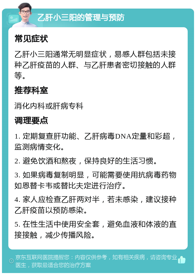 乙肝小三阳的管理与预防 常见症状 乙肝小三阳通常无明显症状，易感人群包括未接种乙肝疫苗的人群、与乙肝患者密切接触的人群等。 推荐科室 消化内科或肝病专科 调理要点 1. 定期复查肝功能、乙肝病毒DNA定量和彩超，监测病情变化。 2. 避免饮酒和熬夜，保持良好的生活习惯。 3. 如果病毒复制明显，可能需要使用抗病毒药物如恩替卡韦或替比夫定进行治疗。 4. 家人应检查乙肝两对半，若未感染，建议接种乙肝疫苗以预防感染。 5. 在性生活中使用安全套，避免血液和体液的直接接触，减少传播风险。