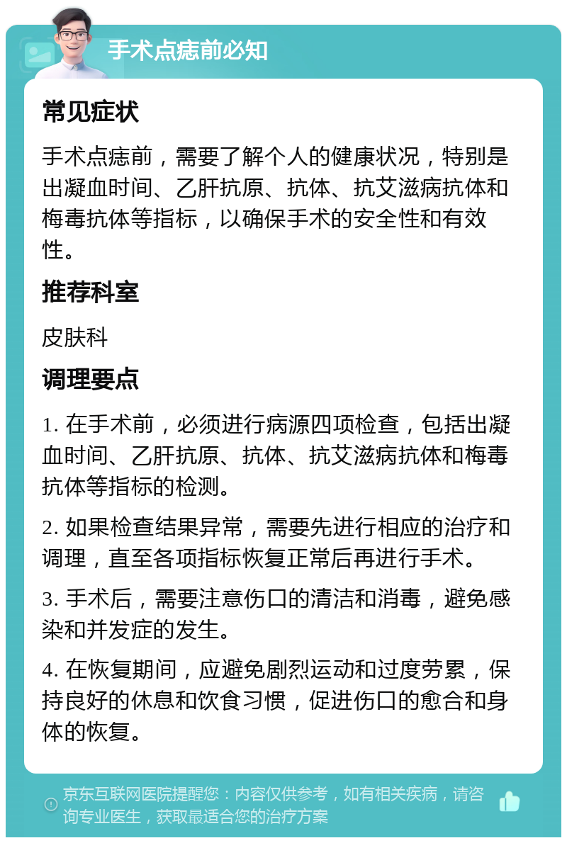 手术点痣前必知 常见症状 手术点痣前，需要了解个人的健康状况，特别是出凝血时间、乙肝抗原、抗体、抗艾滋病抗体和梅毒抗体等指标，以确保手术的安全性和有效性。 推荐科室 皮肤科 调理要点 1. 在手术前，必须进行病源四项检查，包括出凝血时间、乙肝抗原、抗体、抗艾滋病抗体和梅毒抗体等指标的检测。 2. 如果检查结果异常，需要先进行相应的治疗和调理，直至各项指标恢复正常后再进行手术。 3. 手术后，需要注意伤口的清洁和消毒，避免感染和并发症的发生。 4. 在恢复期间，应避免剧烈运动和过度劳累，保持良好的休息和饮食习惯，促进伤口的愈合和身体的恢复。