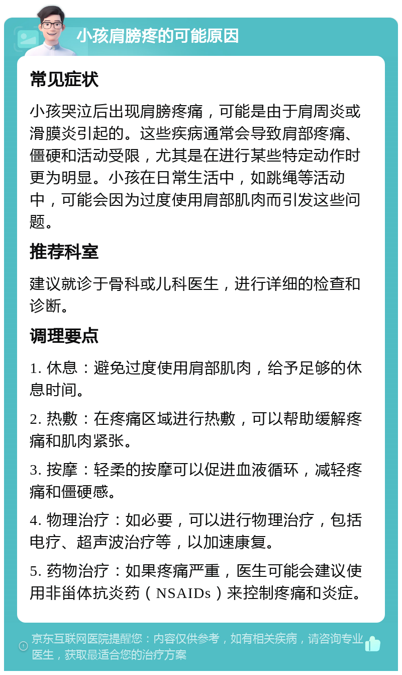 小孩肩膀疼的可能原因 常见症状 小孩哭泣后出现肩膀疼痛，可能是由于肩周炎或滑膜炎引起的。这些疾病通常会导致肩部疼痛、僵硬和活动受限，尤其是在进行某些特定动作时更为明显。小孩在日常生活中，如跳绳等活动中，可能会因为过度使用肩部肌肉而引发这些问题。 推荐科室 建议就诊于骨科或儿科医生，进行详细的检查和诊断。 调理要点 1. 休息：避免过度使用肩部肌肉，给予足够的休息时间。 2. 热敷：在疼痛区域进行热敷，可以帮助缓解疼痛和肌肉紧张。 3. 按摩：轻柔的按摩可以促进血液循环，减轻疼痛和僵硬感。 4. 物理治疗：如必要，可以进行物理治疗，包括电疗、超声波治疗等，以加速康复。 5. 药物治疗：如果疼痛严重，医生可能会建议使用非甾体抗炎药（NSAIDs）来控制疼痛和炎症。