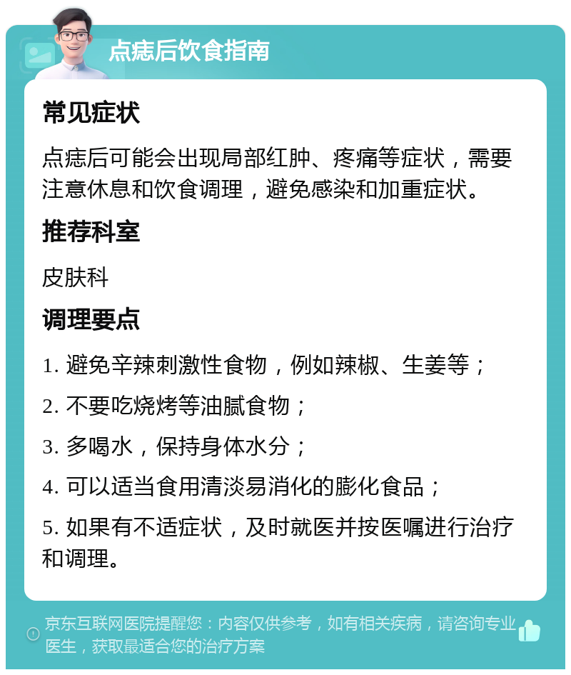 点痣后饮食指南 常见症状 点痣后可能会出现局部红肿、疼痛等症状，需要注意休息和饮食调理，避免感染和加重症状。 推荐科室 皮肤科 调理要点 1. 避免辛辣刺激性食物，例如辣椒、生姜等； 2. 不要吃烧烤等油腻食物； 3. 多喝水，保持身体水分； 4. 可以适当食用清淡易消化的膨化食品； 5. 如果有不适症状，及时就医并按医嘱进行治疗和调理。