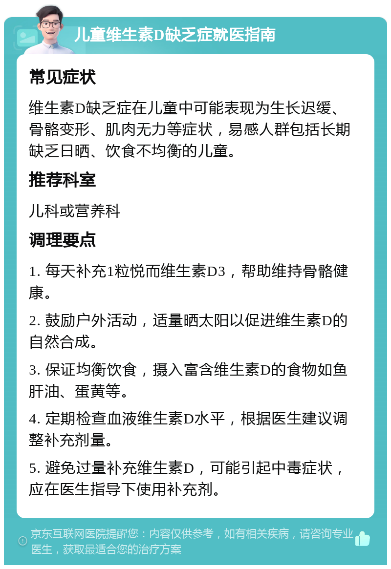 儿童维生素D缺乏症就医指南 常见症状 维生素D缺乏症在儿童中可能表现为生长迟缓、骨骼变形、肌肉无力等症状，易感人群包括长期缺乏日晒、饮食不均衡的儿童。 推荐科室 儿科或营养科 调理要点 1. 每天补充1粒悦而维生素D3，帮助维持骨骼健康。 2. 鼓励户外活动，适量晒太阳以促进维生素D的自然合成。 3. 保证均衡饮食，摄入富含维生素D的食物如鱼肝油、蛋黄等。 4. 定期检查血液维生素D水平，根据医生建议调整补充剂量。 5. 避免过量补充维生素D，可能引起中毒症状，应在医生指导下使用补充剂。