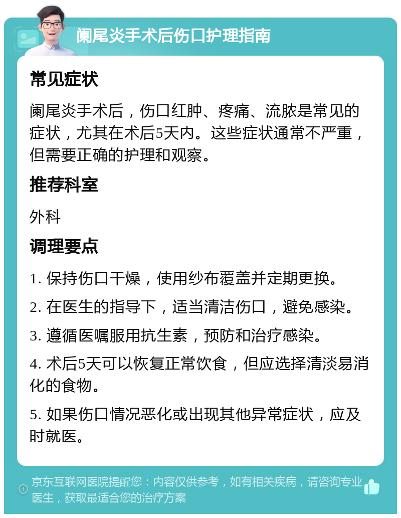 阑尾炎手术后伤口护理指南 常见症状 阑尾炎手术后，伤口红肿、疼痛、流脓是常见的症状，尤其在术后5天内。这些症状通常不严重，但需要正确的护理和观察。 推荐科室 外科 调理要点 1. 保持伤口干燥，使用纱布覆盖并定期更换。 2. 在医生的指导下，适当清洁伤口，避免感染。 3. 遵循医嘱服用抗生素，预防和治疗感染。 4. 术后5天可以恢复正常饮食，但应选择清淡易消化的食物。 5. 如果伤口情况恶化或出现其他异常症状，应及时就医。