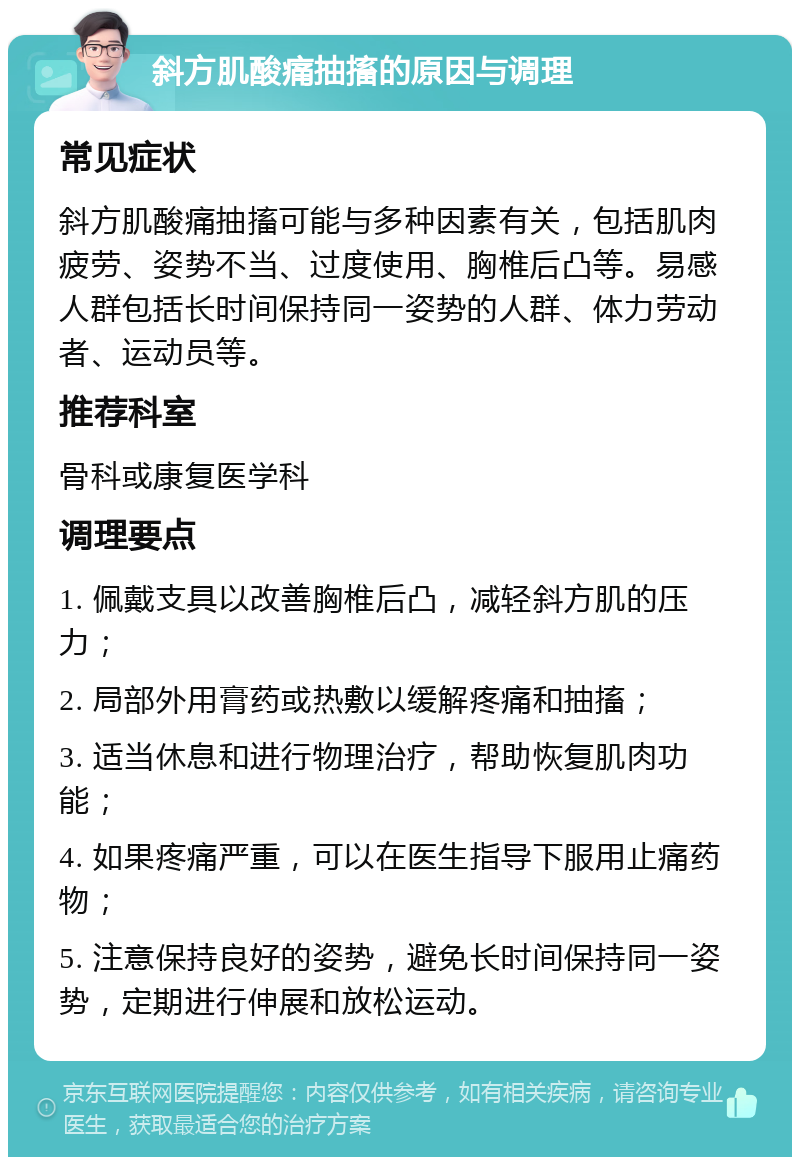 斜方肌酸痛抽搐的原因与调理 常见症状 斜方肌酸痛抽搐可能与多种因素有关，包括肌肉疲劳、姿势不当、过度使用、胸椎后凸等。易感人群包括长时间保持同一姿势的人群、体力劳动者、运动员等。 推荐科室 骨科或康复医学科 调理要点 1. 佩戴支具以改善胸椎后凸，减轻斜方肌的压力； 2. 局部外用膏药或热敷以缓解疼痛和抽搐； 3. 适当休息和进行物理治疗，帮助恢复肌肉功能； 4. 如果疼痛严重，可以在医生指导下服用止痛药物； 5. 注意保持良好的姿势，避免长时间保持同一姿势，定期进行伸展和放松运动。