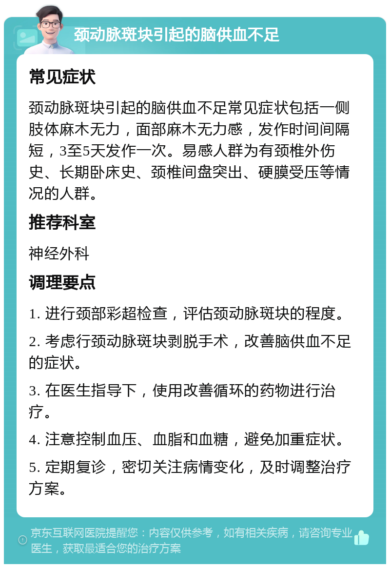 颈动脉斑块引起的脑供血不足 常见症状 颈动脉斑块引起的脑供血不足常见症状包括一侧肢体麻木无力，面部麻木无力感，发作时间间隔短，3至5天发作一次。易感人群为有颈椎外伤史、长期卧床史、颈椎间盘突出、硬膜受压等情况的人群。 推荐科室 神经外科 调理要点 1. 进行颈部彩超检查，评估颈动脉斑块的程度。 2. 考虑行颈动脉斑块剥脱手术，改善脑供血不足的症状。 3. 在医生指导下，使用改善循环的药物进行治疗。 4. 注意控制血压、血脂和血糖，避免加重症状。 5. 定期复诊，密切关注病情变化，及时调整治疗方案。