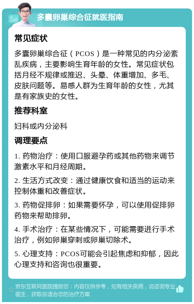 多囊卵巢综合征就医指南 常见症状 多囊卵巢综合征（PCOS）是一种常见的内分泌紊乱疾病，主要影响生育年龄的女性。常见症状包括月经不规律或推迟、头晕、体重增加、多毛、皮肤问题等。易感人群为生育年龄的女性，尤其是有家族史的女性。 推荐科室 妇科或内分泌科 调理要点 1. 药物治疗：使用口服避孕药或其他药物来调节激素水平和月经周期。 2. 生活方式改变：通过健康饮食和适当的运动来控制体重和改善症状。 3. 药物促排卵：如果需要怀孕，可以使用促排卵药物来帮助排卵。 4. 手术治疗：在某些情况下，可能需要进行手术治疗，例如卵巢穿刺或卵巢切除术。 5. 心理支持：PCOS可能会引起焦虑和抑郁，因此心理支持和咨询也很重要。