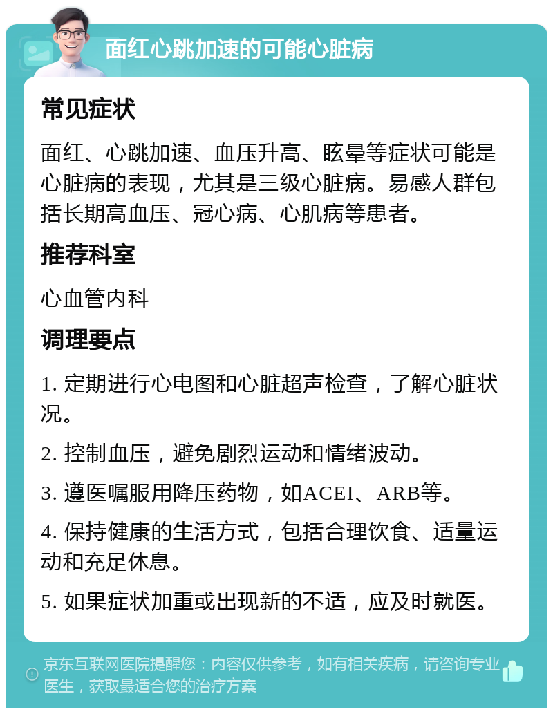 面红心跳加速的可能心脏病 常见症状 面红、心跳加速、血压升高、眩晕等症状可能是心脏病的表现，尤其是三级心脏病。易感人群包括长期高血压、冠心病、心肌病等患者。 推荐科室 心血管内科 调理要点 1. 定期进行心电图和心脏超声检查，了解心脏状况。 2. 控制血压，避免剧烈运动和情绪波动。 3. 遵医嘱服用降压药物，如ACEI、ARB等。 4. 保持健康的生活方式，包括合理饮食、适量运动和充足休息。 5. 如果症状加重或出现新的不适，应及时就医。