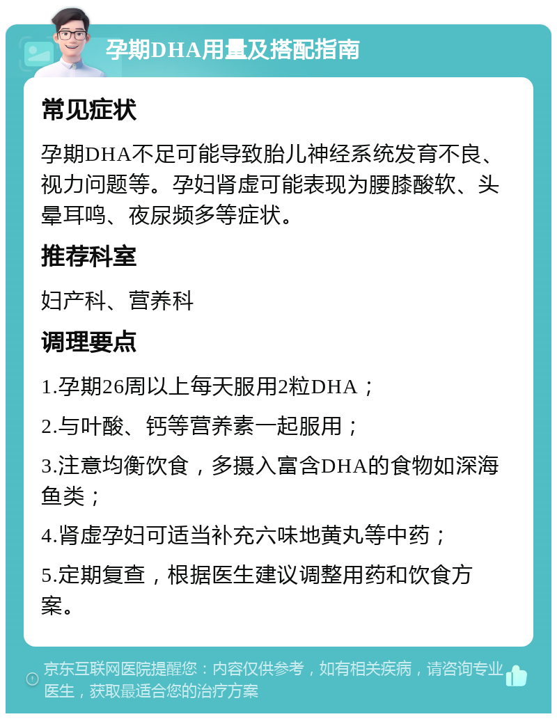 孕期DHA用量及搭配指南 常见症状 孕期DHA不足可能导致胎儿神经系统发育不良、视力问题等。孕妇肾虚可能表现为腰膝酸软、头晕耳鸣、夜尿频多等症状。 推荐科室 妇产科、营养科 调理要点 1.孕期26周以上每天服用2粒DHA； 2.与叶酸、钙等营养素一起服用； 3.注意均衡饮食，多摄入富含DHA的食物如深海鱼类； 4.肾虚孕妇可适当补充六味地黄丸等中药； 5.定期复查，根据医生建议调整用药和饮食方案。