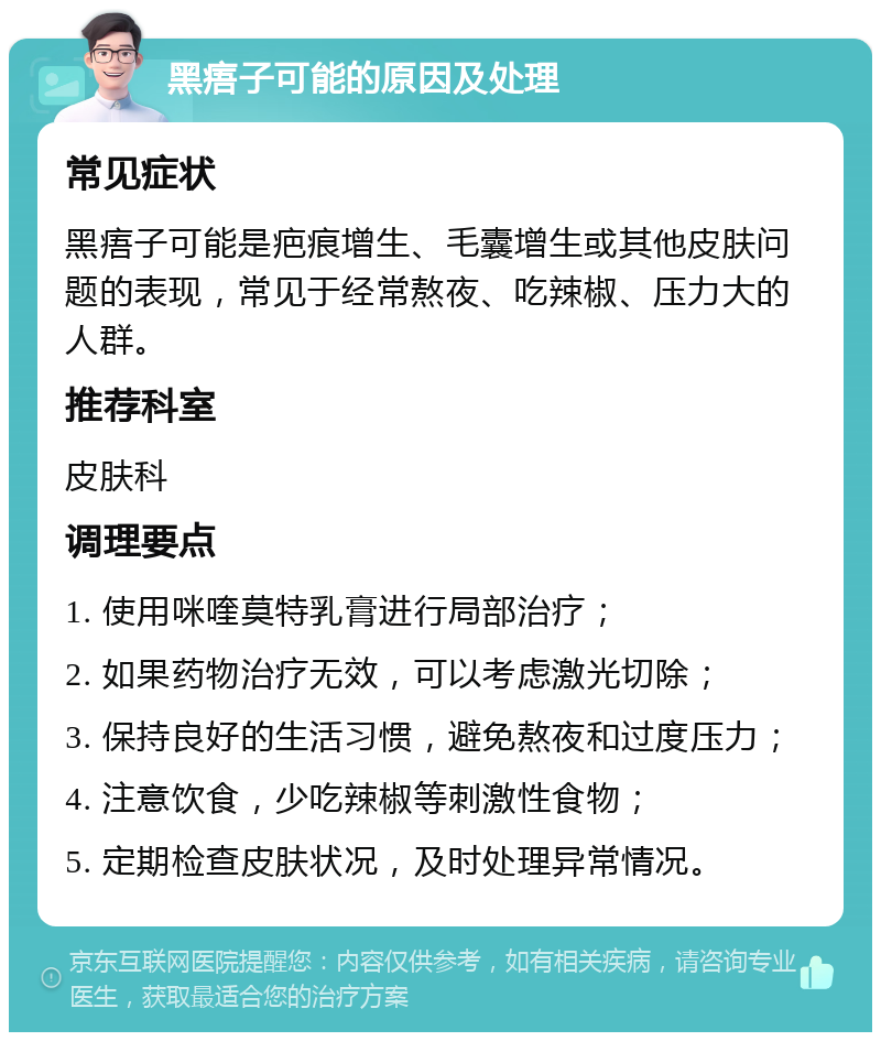 黑痦子可能的原因及处理 常见症状 黑痦子可能是疤痕增生、毛囊增生或其他皮肤问题的表现，常见于经常熬夜、吃辣椒、压力大的人群。 推荐科室 皮肤科 调理要点 1. 使用咪喹莫特乳膏进行局部治疗； 2. 如果药物治疗无效，可以考虑激光切除； 3. 保持良好的生活习惯，避免熬夜和过度压力； 4. 注意饮食，少吃辣椒等刺激性食物； 5. 定期检查皮肤状况，及时处理异常情况。