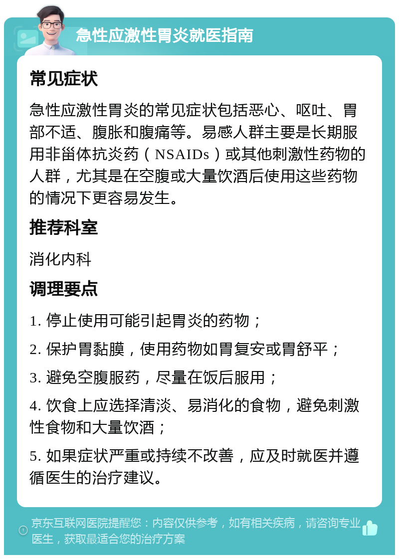 急性应激性胃炎就医指南 常见症状 急性应激性胃炎的常见症状包括恶心、呕吐、胃部不适、腹胀和腹痛等。易感人群主要是长期服用非甾体抗炎药（NSAIDs）或其他刺激性药物的人群，尤其是在空腹或大量饮酒后使用这些药物的情况下更容易发生。 推荐科室 消化内科 调理要点 1. 停止使用可能引起胃炎的药物； 2. 保护胃黏膜，使用药物如胃复安或胃舒平； 3. 避免空腹服药，尽量在饭后服用； 4. 饮食上应选择清淡、易消化的食物，避免刺激性食物和大量饮酒； 5. 如果症状严重或持续不改善，应及时就医并遵循医生的治疗建议。