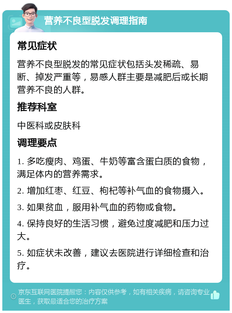 营养不良型脱发调理指南 常见症状 营养不良型脱发的常见症状包括头发稀疏、易断、掉发严重等，易感人群主要是减肥后或长期营养不良的人群。 推荐科室 中医科或皮肤科 调理要点 1. 多吃瘦肉、鸡蛋、牛奶等富含蛋白质的食物，满足体内的营养需求。 2. 增加红枣、红豆、枸杞等补气血的食物摄入。 3. 如果贫血，服用补气血的药物或食物。 4. 保持良好的生活习惯，避免过度减肥和压力过大。 5. 如症状未改善，建议去医院进行详细检查和治疗。