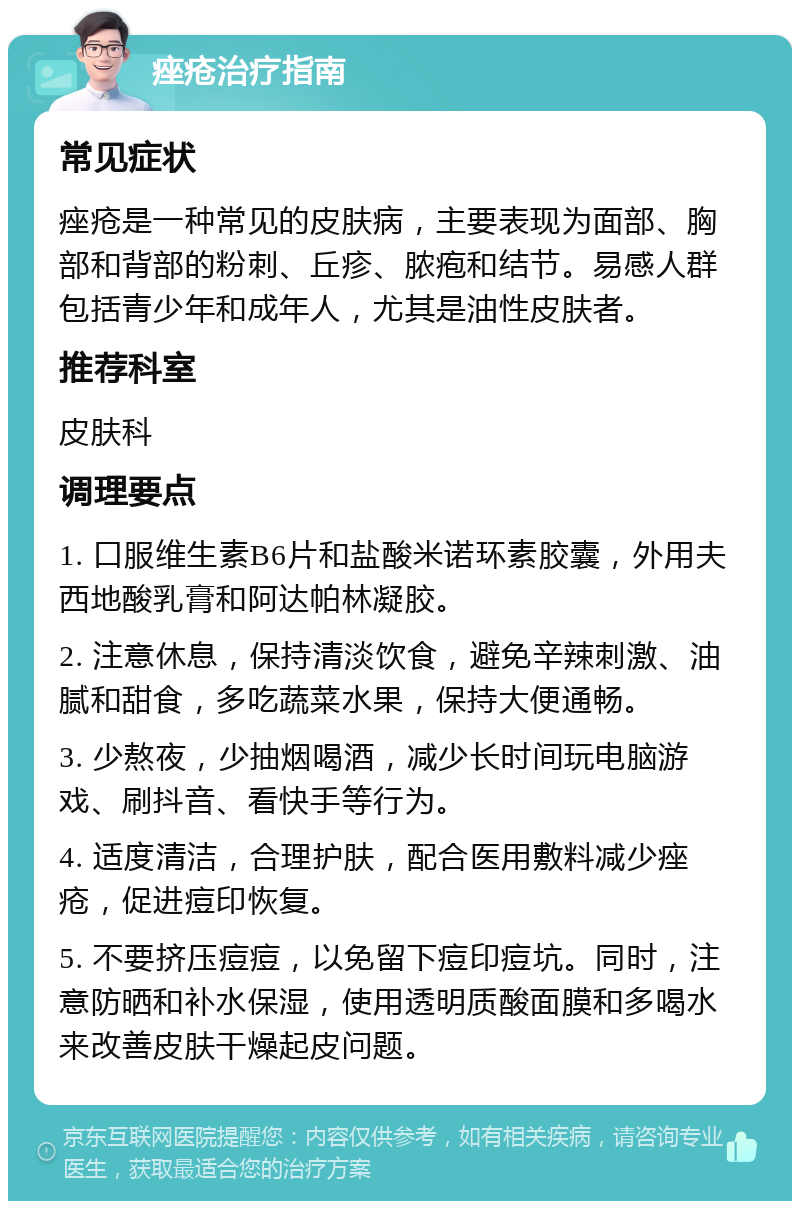 痤疮治疗指南 常见症状 痤疮是一种常见的皮肤病，主要表现为面部、胸部和背部的粉刺、丘疹、脓疱和结节。易感人群包括青少年和成年人，尤其是油性皮肤者。 推荐科室 皮肤科 调理要点 1. 口服维生素B6片和盐酸米诺环素胶囊，外用夫西地酸乳膏和阿达帕林凝胶。 2. 注意休息，保持清淡饮食，避免辛辣刺激、油腻和甜食，多吃蔬菜水果，保持大便通畅。 3. 少熬夜，少抽烟喝酒，减少长时间玩电脑游戏、刷抖音、看快手等行为。 4. 适度清洁，合理护肤，配合医用敷料减少痤疮，促进痘印恢复。 5. 不要挤压痘痘，以免留下痘印痘坑。同时，注意防晒和补水保湿，使用透明质酸面膜和多喝水来改善皮肤干燥起皮问题。