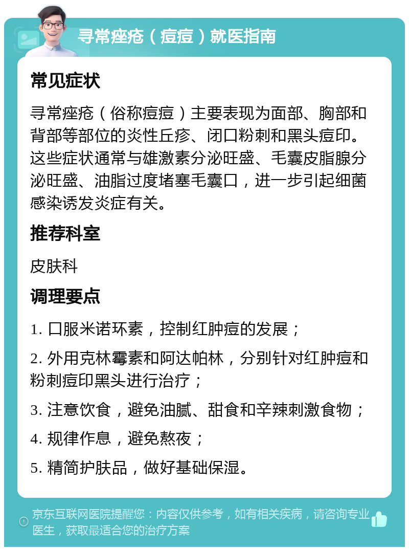 寻常痤疮（痘痘）就医指南 常见症状 寻常痤疮（俗称痘痘）主要表现为面部、胸部和背部等部位的炎性丘疹、闭口粉刺和黑头痘印。这些症状通常与雄激素分泌旺盛、毛囊皮脂腺分泌旺盛、油脂过度堵塞毛囊口，进一步引起细菌感染诱发炎症有关。 推荐科室 皮肤科 调理要点 1. 口服米诺环素，控制红肿痘的发展； 2. 外用克林霉素和阿达帕林，分别针对红肿痘和粉刺痘印黑头进行治疗； 3. 注意饮食，避免油腻、甜食和辛辣刺激食物； 4. 规律作息，避免熬夜； 5. 精简护肤品，做好基础保湿。