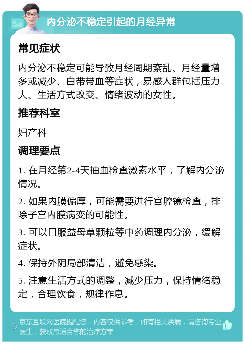 内分泌不稳定引起的月经异常 常见症状 内分泌不稳定可能导致月经周期紊乱、月经量增多或减少、白带带血等症状，易感人群包括压力大、生活方式改变、情绪波动的女性。 推荐科室 妇产科 调理要点 1. 在月经第2-4天抽血检查激素水平，了解内分泌情况。 2. 如果内膜偏厚，可能需要进行宫腔镜检查，排除子宫内膜病变的可能性。 3. 可以口服益母草颗粒等中药调理内分泌，缓解症状。 4. 保持外阴局部清洁，避免感染。 5. 注意生活方式的调整，减少压力，保持情绪稳定，合理饮食，规律作息。