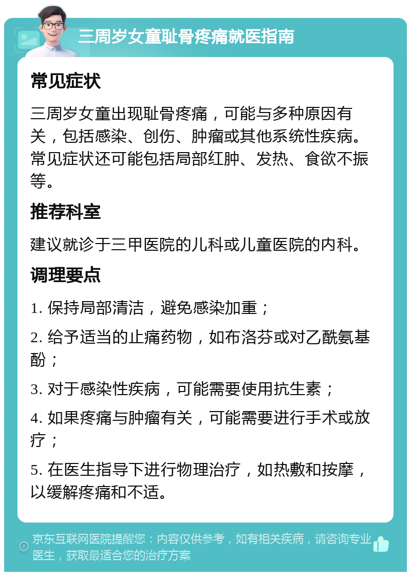 三周岁女童耻骨疼痛就医指南 常见症状 三周岁女童出现耻骨疼痛，可能与多种原因有关，包括感染、创伤、肿瘤或其他系统性疾病。常见症状还可能包括局部红肿、发热、食欲不振等。 推荐科室 建议就诊于三甲医院的儿科或儿童医院的内科。 调理要点 1. 保持局部清洁，避免感染加重； 2. 给予适当的止痛药物，如布洛芬或对乙酰氨基酚； 3. 对于感染性疾病，可能需要使用抗生素； 4. 如果疼痛与肿瘤有关，可能需要进行手术或放疗； 5. 在医生指导下进行物理治疗，如热敷和按摩，以缓解疼痛和不适。