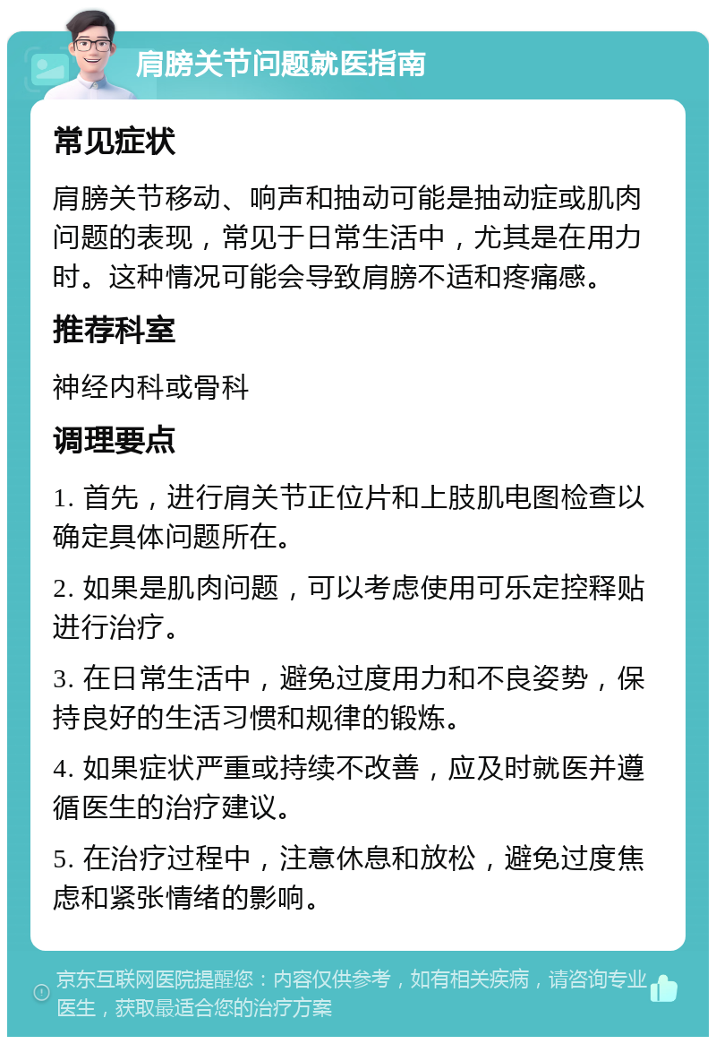 肩膀关节问题就医指南 常见症状 肩膀关节移动、响声和抽动可能是抽动症或肌肉问题的表现，常见于日常生活中，尤其是在用力时。这种情况可能会导致肩膀不适和疼痛感。 推荐科室 神经内科或骨科 调理要点 1. 首先，进行肩关节正位片和上肢肌电图检查以确定具体问题所在。 2. 如果是肌肉问题，可以考虑使用可乐定控释贴进行治疗。 3. 在日常生活中，避免过度用力和不良姿势，保持良好的生活习惯和规律的锻炼。 4. 如果症状严重或持续不改善，应及时就医并遵循医生的治疗建议。 5. 在治疗过程中，注意休息和放松，避免过度焦虑和紧张情绪的影响。