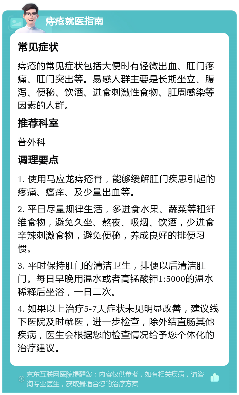 痔疮就医指南 常见症状 痔疮的常见症状包括大便时有轻微出血、肛门疼痛、肛门突出等。易感人群主要是长期坐立、腹泻、便秘、饮酒、进食刺激性食物、肛周感染等因素的人群。 推荐科室 普外科 调理要点 1. 使用马应龙痔疮膏，能够缓解肛门疾患引起的疼痛、瘙痒、及少量出血等。 2. 平日尽量规律生活，多进食水果、蔬菜等粗纤维食物，避免久坐、熬夜、吸烟、饮酒，少进食辛辣刺激食物，避免便秘，养成良好的排便习惯。 3. 平时保持肛门的清洁卫生，排便以后清洁肛门。每日早晚用温水或者高锰酸钾1:5000的温水稀释后坐浴，一日二次。 4. 如果以上治疗5-7天症状未见明显改善，建议线下医院及时就医，进一步检查，除外结直肠其他疾病，医生会根据您的检查情况给予您个体化的治疗建议。