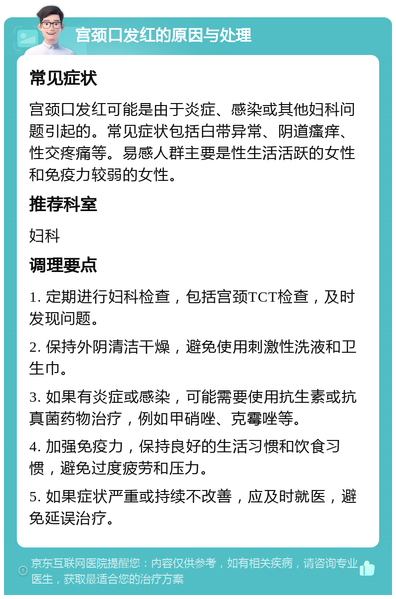 宫颈口发红的原因与处理 常见症状 宫颈口发红可能是由于炎症、感染或其他妇科问题引起的。常见症状包括白带异常、阴道瘙痒、性交疼痛等。易感人群主要是性生活活跃的女性和免疫力较弱的女性。 推荐科室 妇科 调理要点 1. 定期进行妇科检查，包括宫颈TCT检查，及时发现问题。 2. 保持外阴清洁干燥，避免使用刺激性洗液和卫生巾。 3. 如果有炎症或感染，可能需要使用抗生素或抗真菌药物治疗，例如甲硝唑、克霉唑等。 4. 加强免疫力，保持良好的生活习惯和饮食习惯，避免过度疲劳和压力。 5. 如果症状严重或持续不改善，应及时就医，避免延误治疗。