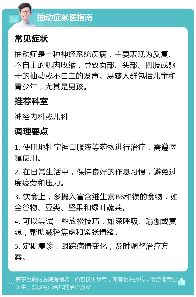 抽动症就医指南 常见症状 抽动症是一种神经系统疾病，主要表现为反复、不自主的肌肉收缩，导致面部、头部、四肢或躯干的抽动或不自主的发声。易感人群包括儿童和青少年，尤其是男孩。 推荐科室 神经内科或儿科 调理要点 1. 使用地牡宁神口服液等药物进行治疗，需遵医嘱使用。 2. 在日常生活中，保持良好的作息习惯，避免过度疲劳和压力。 3. 饮食上，多摄入富含维生素B6和镁的食物，如全谷物、豆类、坚果和绿叶蔬菜。 4. 可以尝试一些放松技巧，如深呼吸、瑜伽或冥想，帮助减轻焦虑和紧张情绪。 5. 定期复诊，跟踪病情变化，及时调整治疗方案。