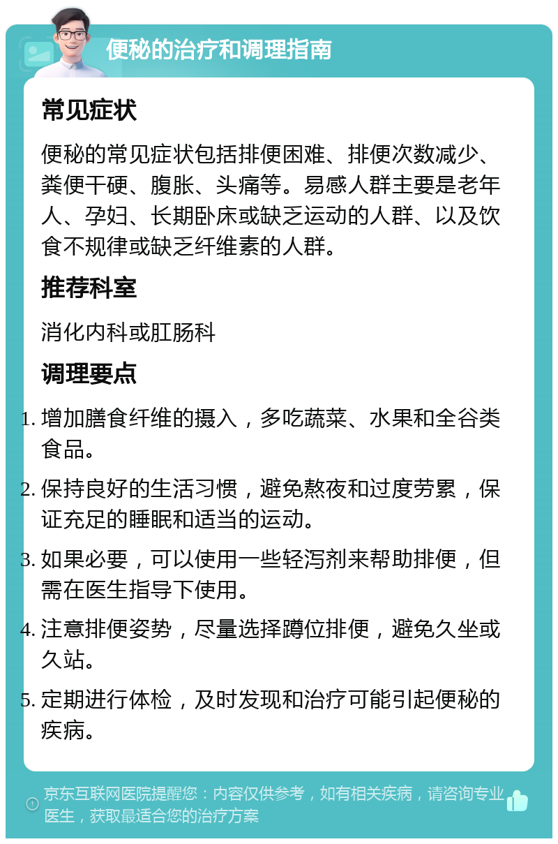 便秘的治疗和调理指南 常见症状 便秘的常见症状包括排便困难、排便次数减少、粪便干硬、腹胀、头痛等。易感人群主要是老年人、孕妇、长期卧床或缺乏运动的人群、以及饮食不规律或缺乏纤维素的人群。 推荐科室 消化内科或肛肠科 调理要点 增加膳食纤维的摄入，多吃蔬菜、水果和全谷类食品。 保持良好的生活习惯，避免熬夜和过度劳累，保证充足的睡眠和适当的运动。 如果必要，可以使用一些轻泻剂来帮助排便，但需在医生指导下使用。 注意排便姿势，尽量选择蹲位排便，避免久坐或久站。 定期进行体检，及时发现和治疗可能引起便秘的疾病。