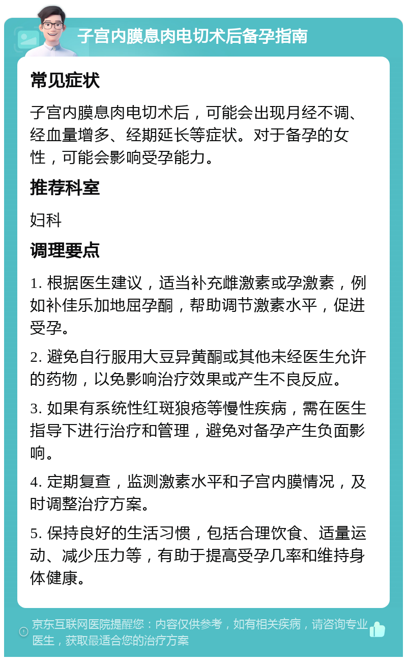 子宫内膜息肉电切术后备孕指南 常见症状 子宫内膜息肉电切术后，可能会出现月经不调、经血量增多、经期延长等症状。对于备孕的女性，可能会影响受孕能力。 推荐科室 妇科 调理要点 1. 根据医生建议，适当补充雌激素或孕激素，例如补佳乐加地屈孕酮，帮助调节激素水平，促进受孕。 2. 避免自行服用大豆异黄酮或其他未经医生允许的药物，以免影响治疗效果或产生不良反应。 3. 如果有系统性红斑狼疮等慢性疾病，需在医生指导下进行治疗和管理，避免对备孕产生负面影响。 4. 定期复查，监测激素水平和子宫内膜情况，及时调整治疗方案。 5. 保持良好的生活习惯，包括合理饮食、适量运动、减少压力等，有助于提高受孕几率和维持身体健康。