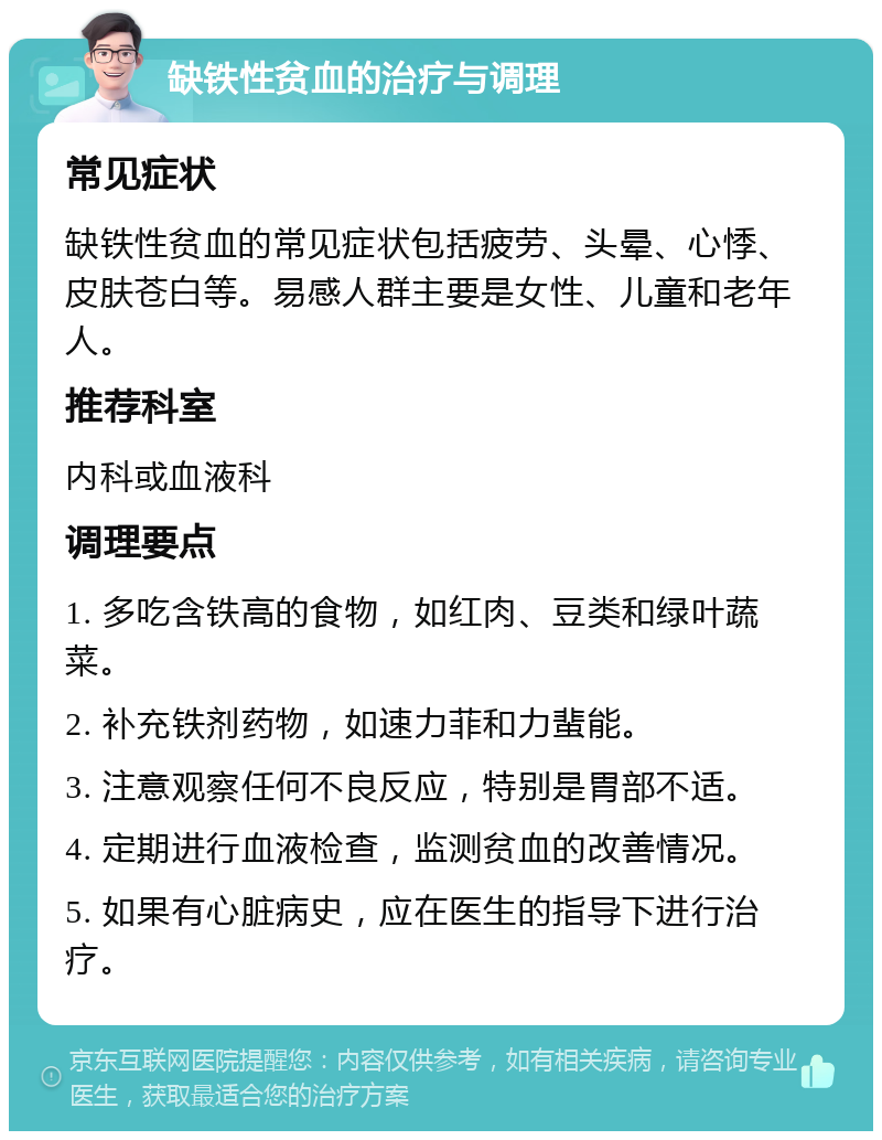 缺铁性贫血的治疗与调理 常见症状 缺铁性贫血的常见症状包括疲劳、头晕、心悸、皮肤苍白等。易感人群主要是女性、儿童和老年人。 推荐科室 内科或血液科 调理要点 1. 多吃含铁高的食物，如红肉、豆类和绿叶蔬菜。 2. 补充铁剂药物，如速力菲和力蜚能。 3. 注意观察任何不良反应，特别是胃部不适。 4. 定期进行血液检查，监测贫血的改善情况。 5. 如果有心脏病史，应在医生的指导下进行治疗。