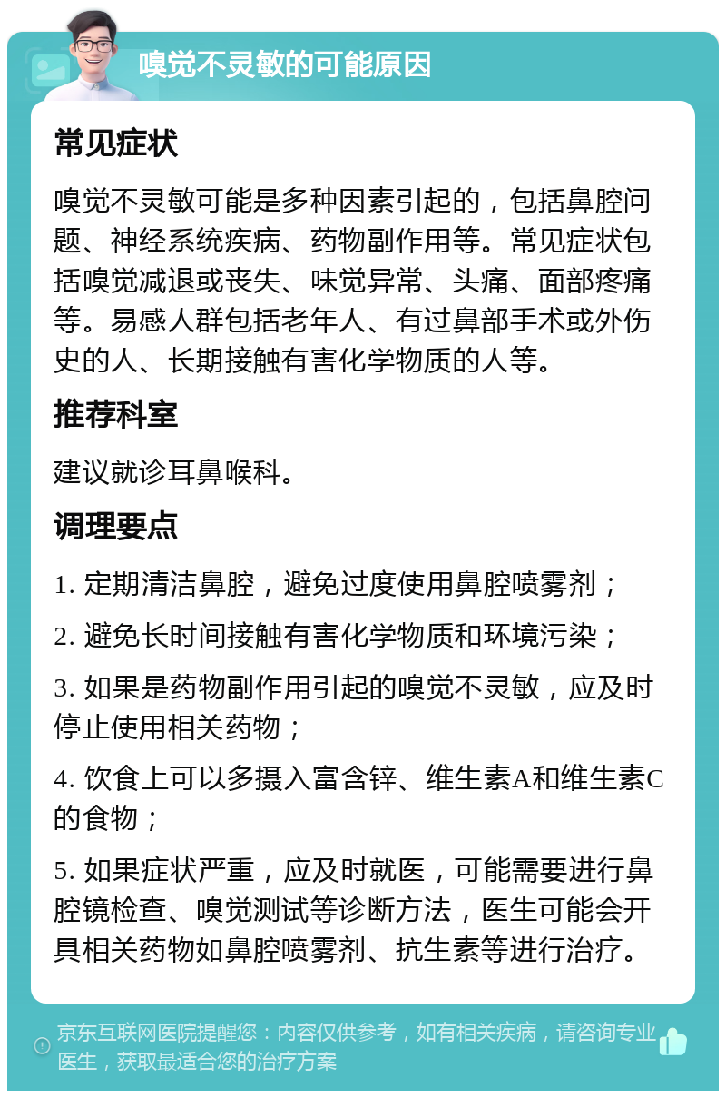 嗅觉不灵敏的可能原因 常见症状 嗅觉不灵敏可能是多种因素引起的，包括鼻腔问题、神经系统疾病、药物副作用等。常见症状包括嗅觉减退或丧失、味觉异常、头痛、面部疼痛等。易感人群包括老年人、有过鼻部手术或外伤史的人、长期接触有害化学物质的人等。 推荐科室 建议就诊耳鼻喉科。 调理要点 1. 定期清洁鼻腔，避免过度使用鼻腔喷雾剂； 2. 避免长时间接触有害化学物质和环境污染； 3. 如果是药物副作用引起的嗅觉不灵敏，应及时停止使用相关药物； 4. 饮食上可以多摄入富含锌、维生素A和维生素C的食物； 5. 如果症状严重，应及时就医，可能需要进行鼻腔镜检查、嗅觉测试等诊断方法，医生可能会开具相关药物如鼻腔喷雾剂、抗生素等进行治疗。