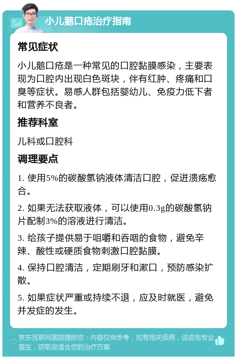 小儿鹅口疮治疗指南 常见症状 小儿鹅口疮是一种常见的口腔黏膜感染，主要表现为口腔内出现白色斑块，伴有红肿、疼痛和口臭等症状。易感人群包括婴幼儿、免疫力低下者和营养不良者。 推荐科室 儿科或口腔科 调理要点 1. 使用5%的碳酸氢钠液体清洁口腔，促进溃疡愈合。 2. 如果无法获取液体，可以使用0.3g的碳酸氢钠片配制3%的溶液进行清洁。 3. 给孩子提供易于咀嚼和吞咽的食物，避免辛辣、酸性或硬质食物刺激口腔黏膜。 4. 保持口腔清洁，定期刷牙和漱口，预防感染扩散。 5. 如果症状严重或持续不退，应及时就医，避免并发症的发生。