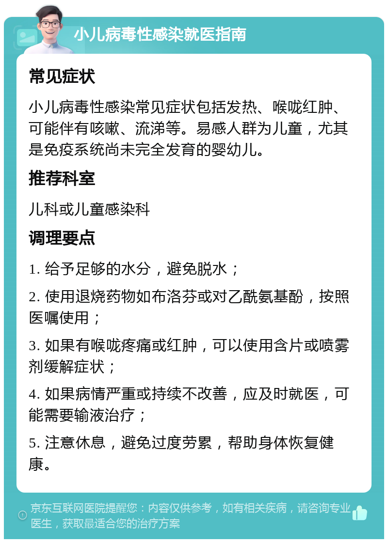 小儿病毒性感染就医指南 常见症状 小儿病毒性感染常见症状包括发热、喉咙红肿、可能伴有咳嗽、流涕等。易感人群为儿童，尤其是免疫系统尚未完全发育的婴幼儿。 推荐科室 儿科或儿童感染科 调理要点 1. 给予足够的水分，避免脱水； 2. 使用退烧药物如布洛芬或对乙酰氨基酚，按照医嘱使用； 3. 如果有喉咙疼痛或红肿，可以使用含片或喷雾剂缓解症状； 4. 如果病情严重或持续不改善，应及时就医，可能需要输液治疗； 5. 注意休息，避免过度劳累，帮助身体恢复健康。