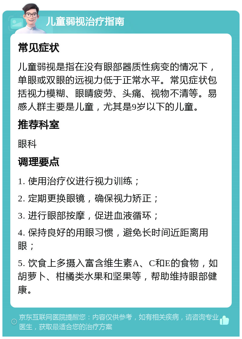 儿童弱视治疗指南 常见症状 儿童弱视是指在没有眼部器质性病变的情况下，单眼或双眼的远视力低于正常水平。常见症状包括视力模糊、眼睛疲劳、头痛、视物不清等。易感人群主要是儿童，尤其是9岁以下的儿童。 推荐科室 眼科 调理要点 1. 使用治疗仪进行视力训练； 2. 定期更换眼镜，确保视力矫正； 3. 进行眼部按摩，促进血液循环； 4. 保持良好的用眼习惯，避免长时间近距离用眼； 5. 饮食上多摄入富含维生素A、C和E的食物，如胡萝卜、柑橘类水果和坚果等，帮助维持眼部健康。