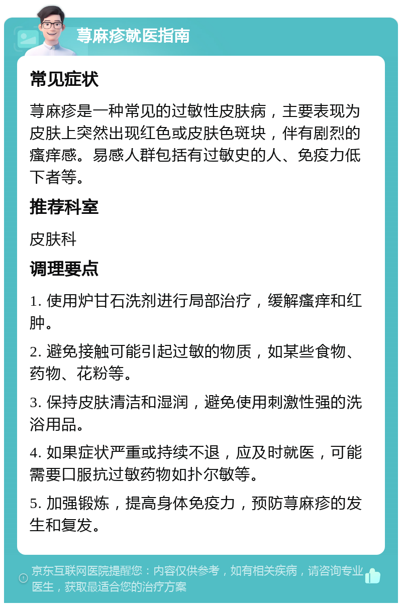 荨麻疹就医指南 常见症状 荨麻疹是一种常见的过敏性皮肤病，主要表现为皮肤上突然出现红色或皮肤色斑块，伴有剧烈的瘙痒感。易感人群包括有过敏史的人、免疫力低下者等。 推荐科室 皮肤科 调理要点 1. 使用炉甘石洗剂进行局部治疗，缓解瘙痒和红肿。 2. 避免接触可能引起过敏的物质，如某些食物、药物、花粉等。 3. 保持皮肤清洁和湿润，避免使用刺激性强的洗浴用品。 4. 如果症状严重或持续不退，应及时就医，可能需要口服抗过敏药物如扑尔敏等。 5. 加强锻炼，提高身体免疫力，预防荨麻疹的发生和复发。