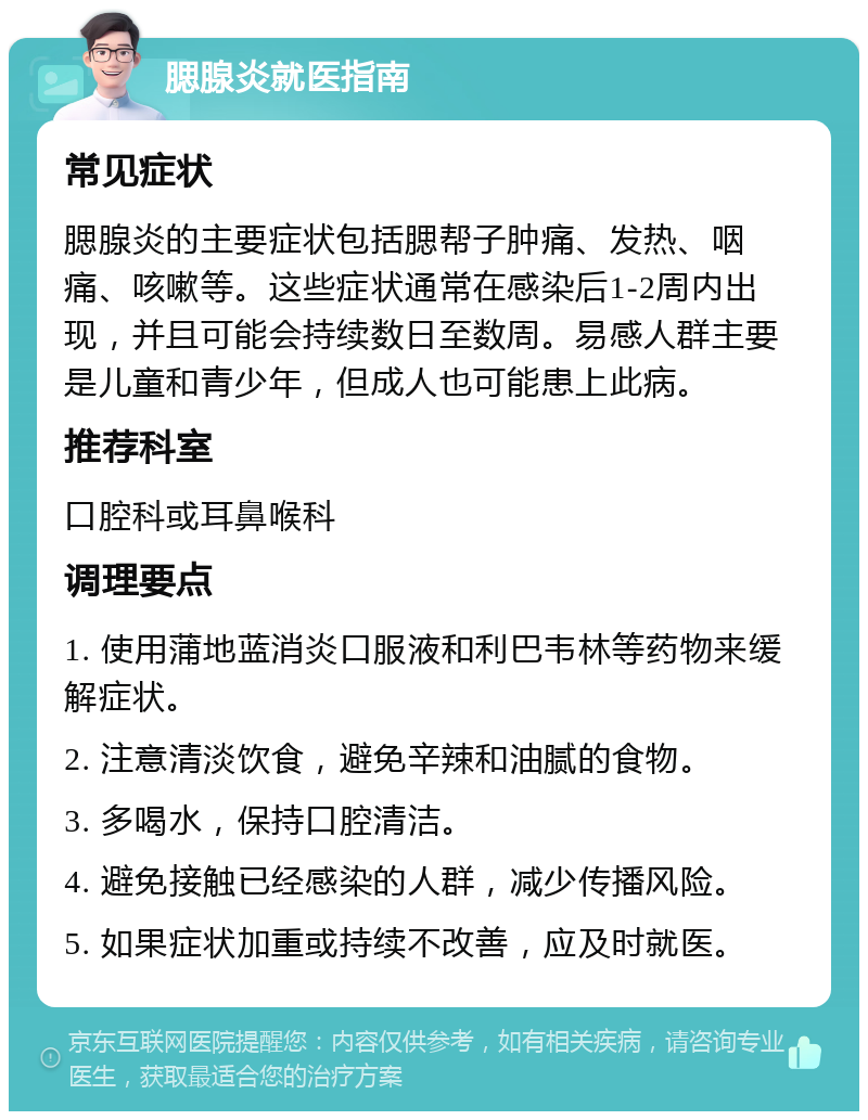 腮腺炎就医指南 常见症状 腮腺炎的主要症状包括腮帮子肿痛、发热、咽痛、咳嗽等。这些症状通常在感染后1-2周内出现，并且可能会持续数日至数周。易感人群主要是儿童和青少年，但成人也可能患上此病。 推荐科室 口腔科或耳鼻喉科 调理要点 1. 使用蒲地蓝消炎口服液和利巴韦林等药物来缓解症状。 2. 注意清淡饮食，避免辛辣和油腻的食物。 3. 多喝水，保持口腔清洁。 4. 避免接触已经感染的人群，减少传播风险。 5. 如果症状加重或持续不改善，应及时就医。