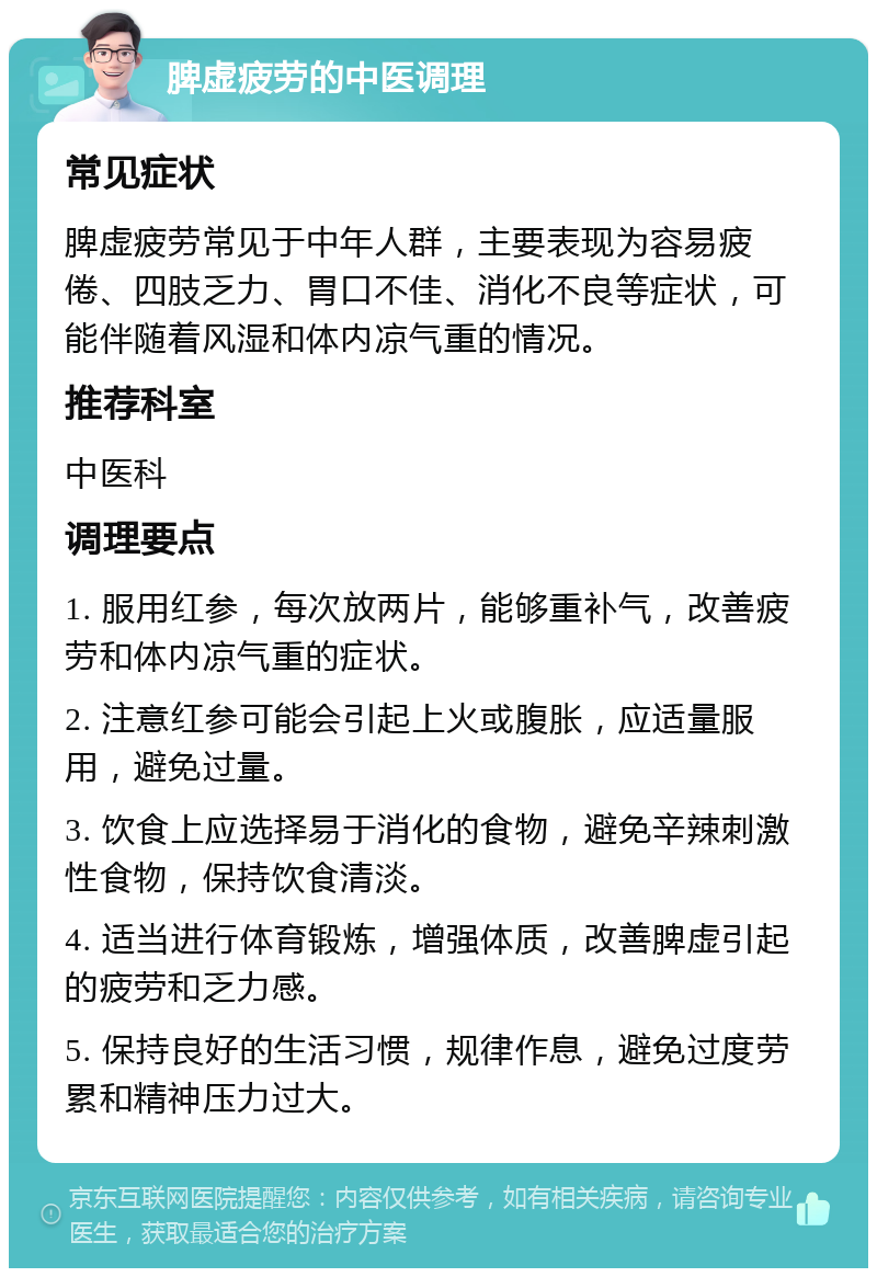 脾虚疲劳的中医调理 常见症状 脾虚疲劳常见于中年人群，主要表现为容易疲倦、四肢乏力、胃口不佳、消化不良等症状，可能伴随着风湿和体内凉气重的情况。 推荐科室 中医科 调理要点 1. 服用红参，每次放两片，能够重补气，改善疲劳和体内凉气重的症状。 2. 注意红参可能会引起上火或腹胀，应适量服用，避免过量。 3. 饮食上应选择易于消化的食物，避免辛辣刺激性食物，保持饮食清淡。 4. 适当进行体育锻炼，增强体质，改善脾虚引起的疲劳和乏力感。 5. 保持良好的生活习惯，规律作息，避免过度劳累和精神压力过大。