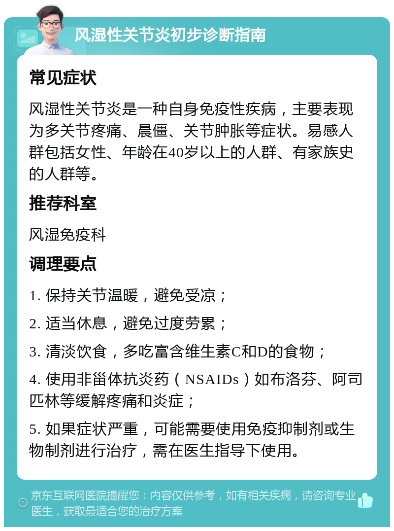 风湿性关节炎初步诊断指南 常见症状 风湿性关节炎是一种自身免疫性疾病，主要表现为多关节疼痛、晨僵、关节肿胀等症状。易感人群包括女性、年龄在40岁以上的人群、有家族史的人群等。 推荐科室 风湿免疫科 调理要点 1. 保持关节温暖，避免受凉； 2. 适当休息，避免过度劳累； 3. 清淡饮食，多吃富含维生素C和D的食物； 4. 使用非甾体抗炎药（NSAIDs）如布洛芬、阿司匹林等缓解疼痛和炎症； 5. 如果症状严重，可能需要使用免疫抑制剂或生物制剂进行治疗，需在医生指导下使用。