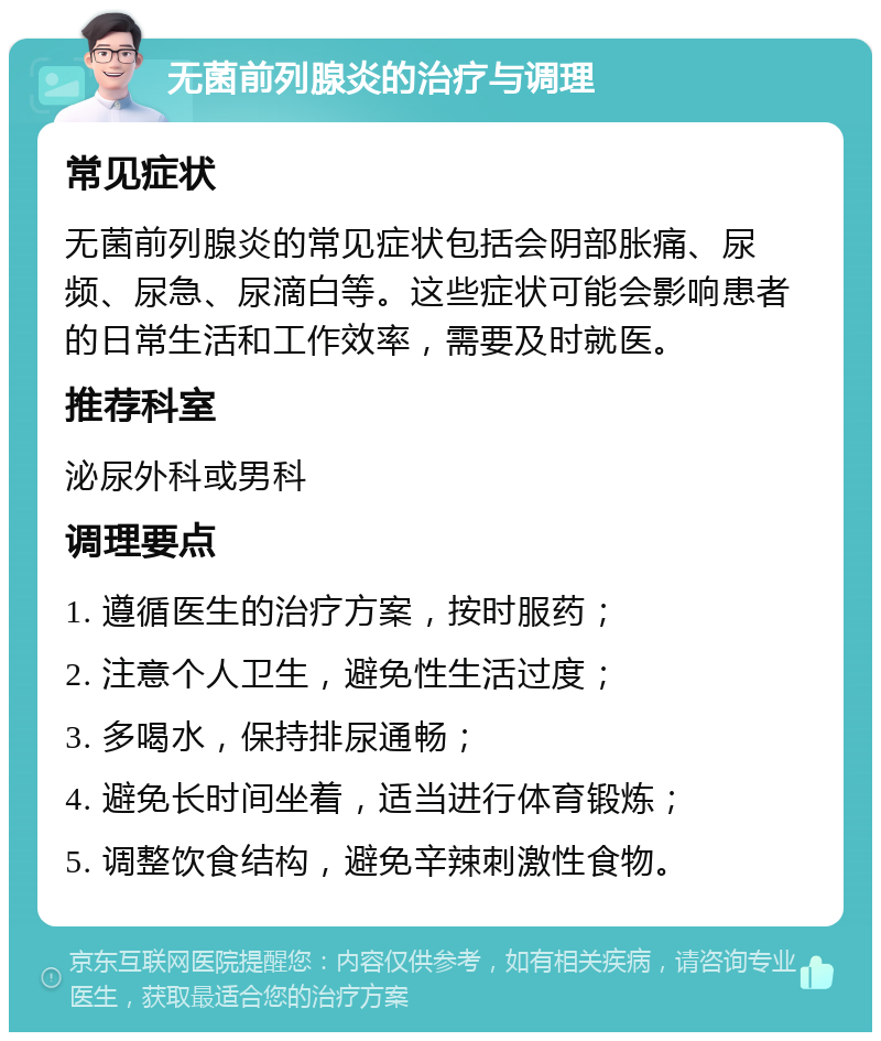 无菌前列腺炎的治疗与调理 常见症状 无菌前列腺炎的常见症状包括会阴部胀痛、尿频、尿急、尿滴白等。这些症状可能会影响患者的日常生活和工作效率，需要及时就医。 推荐科室 泌尿外科或男科 调理要点 1. 遵循医生的治疗方案，按时服药； 2. 注意个人卫生，避免性生活过度； 3. 多喝水，保持排尿通畅； 4. 避免长时间坐着，适当进行体育锻炼； 5. 调整饮食结构，避免辛辣刺激性食物。