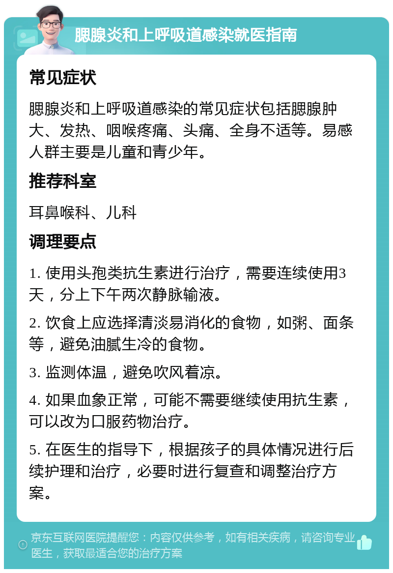 腮腺炎和上呼吸道感染就医指南 常见症状 腮腺炎和上呼吸道感染的常见症状包括腮腺肿大、发热、咽喉疼痛、头痛、全身不适等。易感人群主要是儿童和青少年。 推荐科室 耳鼻喉科、儿科 调理要点 1. 使用头孢类抗生素进行治疗，需要连续使用3天，分上下午两次静脉输液。 2. 饮食上应选择清淡易消化的食物，如粥、面条等，避免油腻生冷的食物。 3. 监测体温，避免吹风着凉。 4. 如果血象正常，可能不需要继续使用抗生素，可以改为口服药物治疗。 5. 在医生的指导下，根据孩子的具体情况进行后续护理和治疗，必要时进行复查和调整治疗方案。