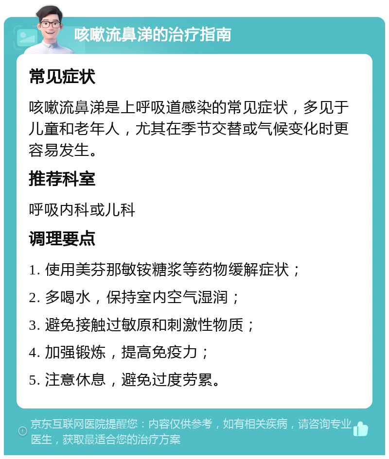 咳嗽流鼻涕的治疗指南 常见症状 咳嗽流鼻涕是上呼吸道感染的常见症状，多见于儿童和老年人，尤其在季节交替或气候变化时更容易发生。 推荐科室 呼吸内科或儿科 调理要点 1. 使用美芬那敏铵糖浆等药物缓解症状； 2. 多喝水，保持室内空气湿润； 3. 避免接触过敏原和刺激性物质； 4. 加强锻炼，提高免疫力； 5. 注意休息，避免过度劳累。