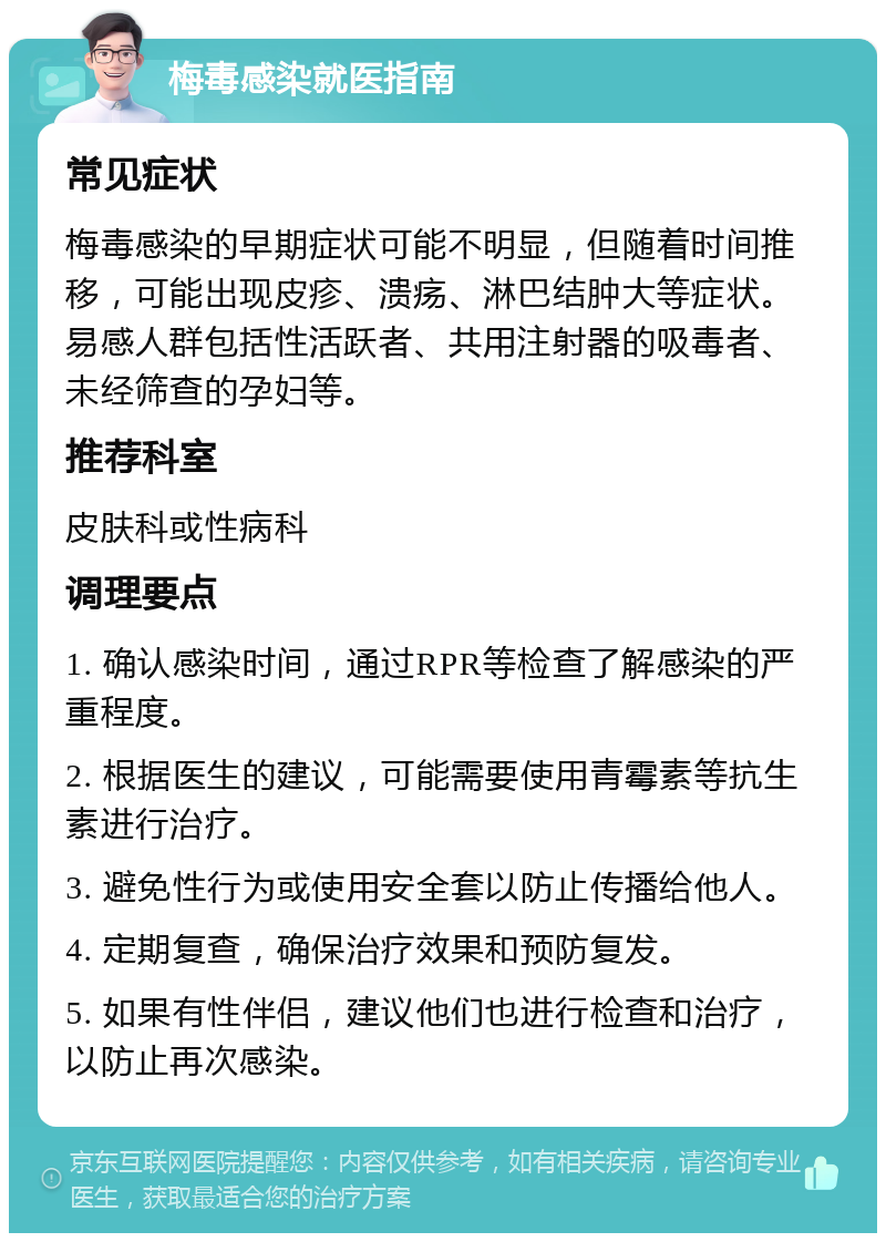 梅毒感染就医指南 常见症状 梅毒感染的早期症状可能不明显，但随着时间推移，可能出现皮疹、溃疡、淋巴结肿大等症状。易感人群包括性活跃者、共用注射器的吸毒者、未经筛查的孕妇等。 推荐科室 皮肤科或性病科 调理要点 1. 确认感染时间，通过RPR等检查了解感染的严重程度。 2. 根据医生的建议，可能需要使用青霉素等抗生素进行治疗。 3. 避免性行为或使用安全套以防止传播给他人。 4. 定期复查，确保治疗效果和预防复发。 5. 如果有性伴侣，建议他们也进行检查和治疗，以防止再次感染。