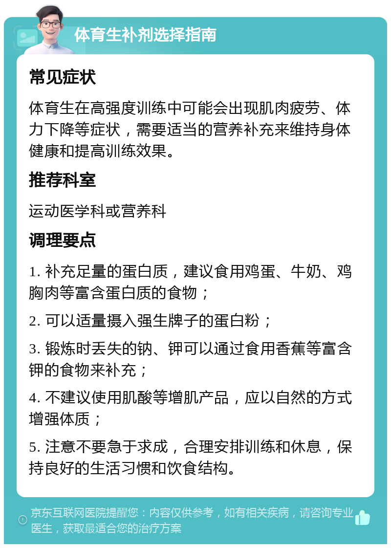 体育生补剂选择指南 常见症状 体育生在高强度训练中可能会出现肌肉疲劳、体力下降等症状，需要适当的营养补充来维持身体健康和提高训练效果。 推荐科室 运动医学科或营养科 调理要点 1. 补充足量的蛋白质，建议食用鸡蛋、牛奶、鸡胸肉等富含蛋白质的食物； 2. 可以适量摄入强生牌子的蛋白粉； 3. 锻炼时丢失的钠、钾可以通过食用香蕉等富含钾的食物来补充； 4. 不建议使用肌酸等增肌产品，应以自然的方式增强体质； 5. 注意不要急于求成，合理安排训练和休息，保持良好的生活习惯和饮食结构。