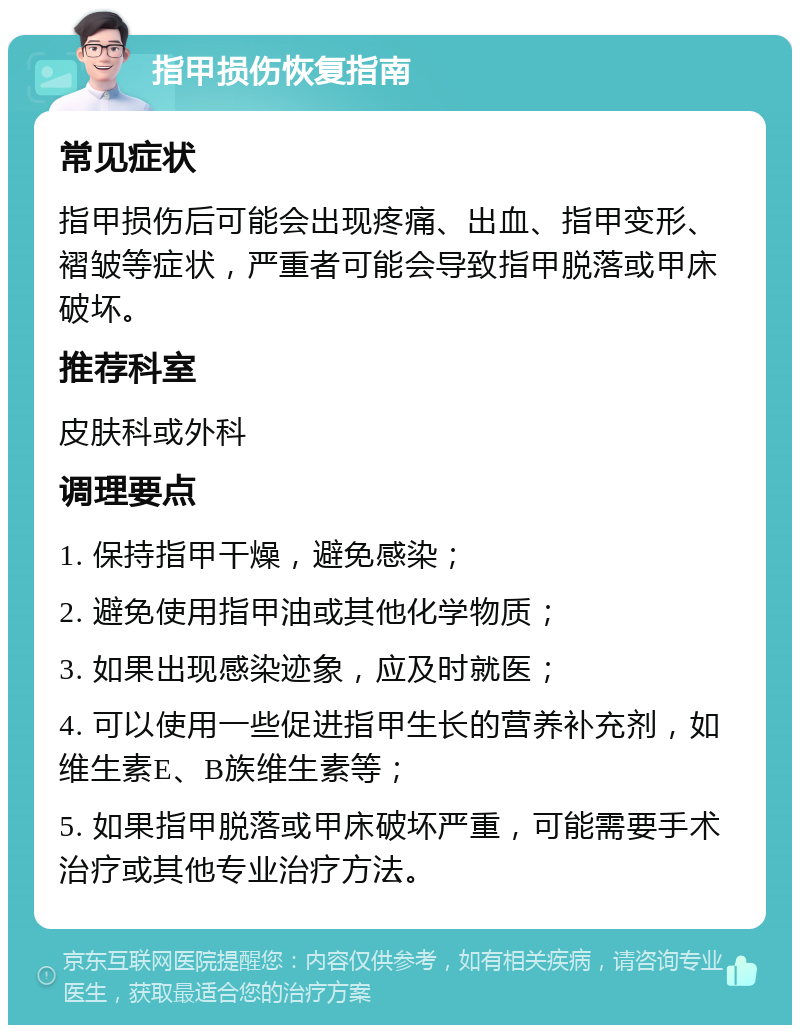 指甲损伤恢复指南 常见症状 指甲损伤后可能会出现疼痛、出血、指甲变形、褶皱等症状，严重者可能会导致指甲脱落或甲床破坏。 推荐科室 皮肤科或外科 调理要点 1. 保持指甲干燥，避免感染； 2. 避免使用指甲油或其他化学物质； 3. 如果出现感染迹象，应及时就医； 4. 可以使用一些促进指甲生长的营养补充剂，如维生素E、B族维生素等； 5. 如果指甲脱落或甲床破坏严重，可能需要手术治疗或其他专业治疗方法。