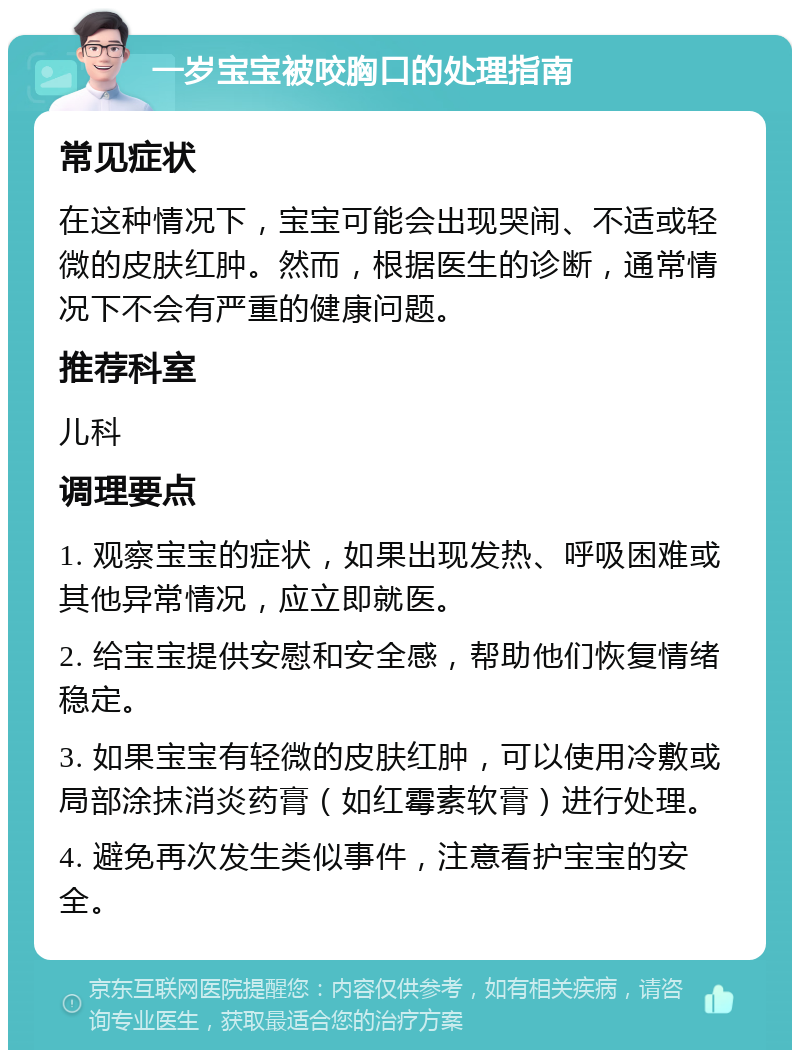 一岁宝宝被咬胸口的处理指南 常见症状 在这种情况下，宝宝可能会出现哭闹、不适或轻微的皮肤红肿。然而，根据医生的诊断，通常情况下不会有严重的健康问题。 推荐科室 儿科 调理要点 1. 观察宝宝的症状，如果出现发热、呼吸困难或其他异常情况，应立即就医。 2. 给宝宝提供安慰和安全感，帮助他们恢复情绪稳定。 3. 如果宝宝有轻微的皮肤红肿，可以使用冷敷或局部涂抹消炎药膏（如红霉素软膏）进行处理。 4. 避免再次发生类似事件，注意看护宝宝的安全。