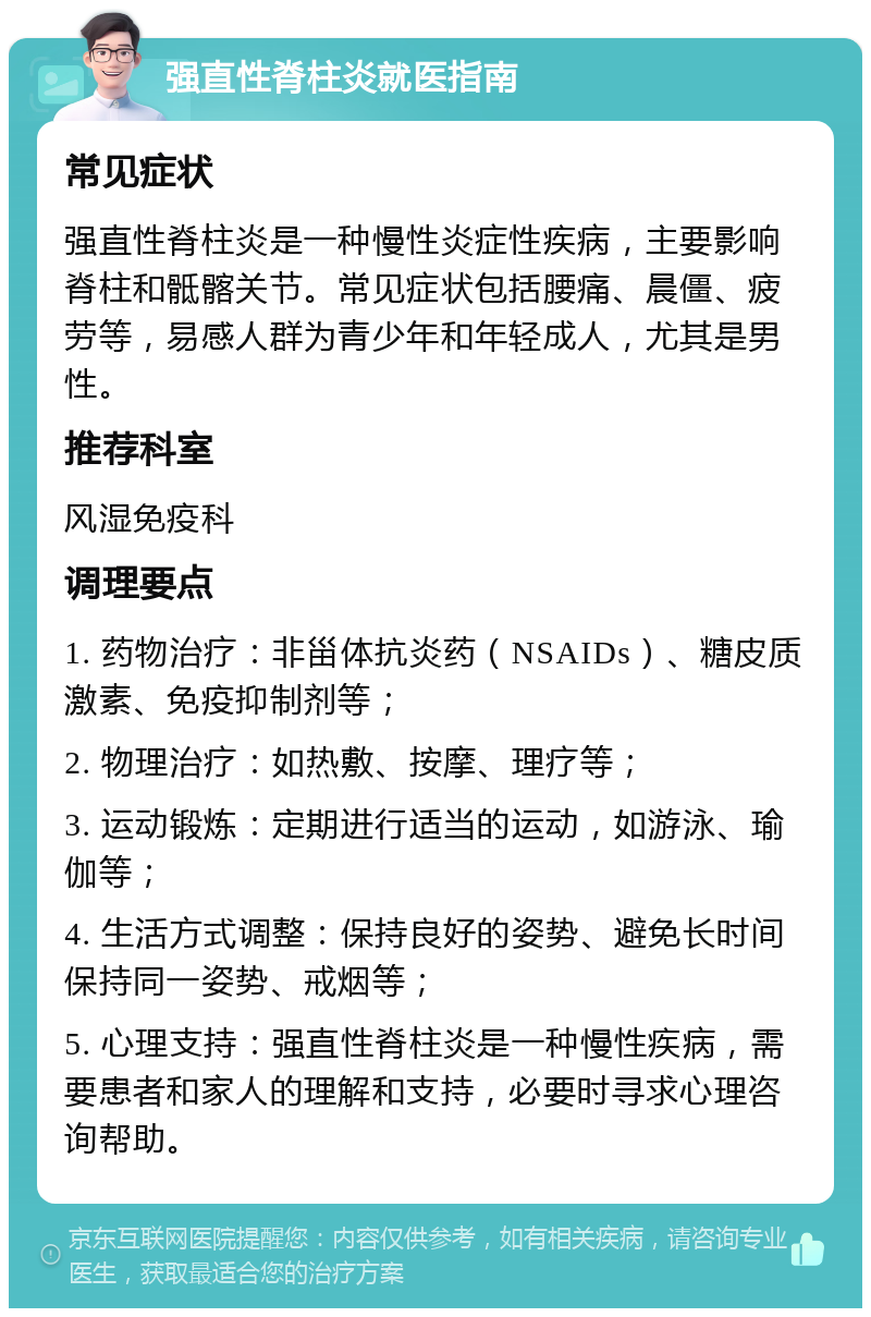 强直性脊柱炎就医指南 常见症状 强直性脊柱炎是一种慢性炎症性疾病，主要影响脊柱和骶髂关节。常见症状包括腰痛、晨僵、疲劳等，易感人群为青少年和年轻成人，尤其是男性。 推荐科室 风湿免疫科 调理要点 1. 药物治疗：非甾体抗炎药（NSAIDs）、糖皮质激素、免疫抑制剂等； 2. 物理治疗：如热敷、按摩、理疗等； 3. 运动锻炼：定期进行适当的运动，如游泳、瑜伽等； 4. 生活方式调整：保持良好的姿势、避免长时间保持同一姿势、戒烟等； 5. 心理支持：强直性脊柱炎是一种慢性疾病，需要患者和家人的理解和支持，必要时寻求心理咨询帮助。